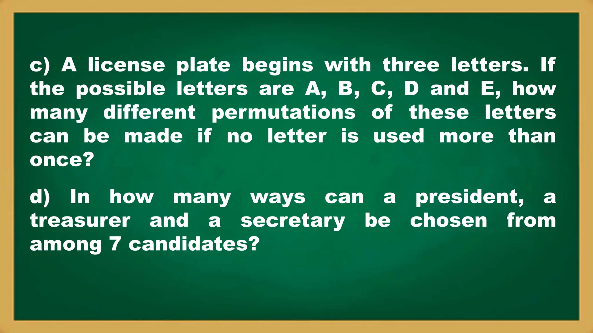 c) A license plate begins with three letters. If
the possible letters are A, B, C, D and E, how
many different permutations of these letters
can be made if no letter is used more than
once?
d) In how many ways can a president, a
treasurer and a secretary be chosen from
among 7 candidates?
 