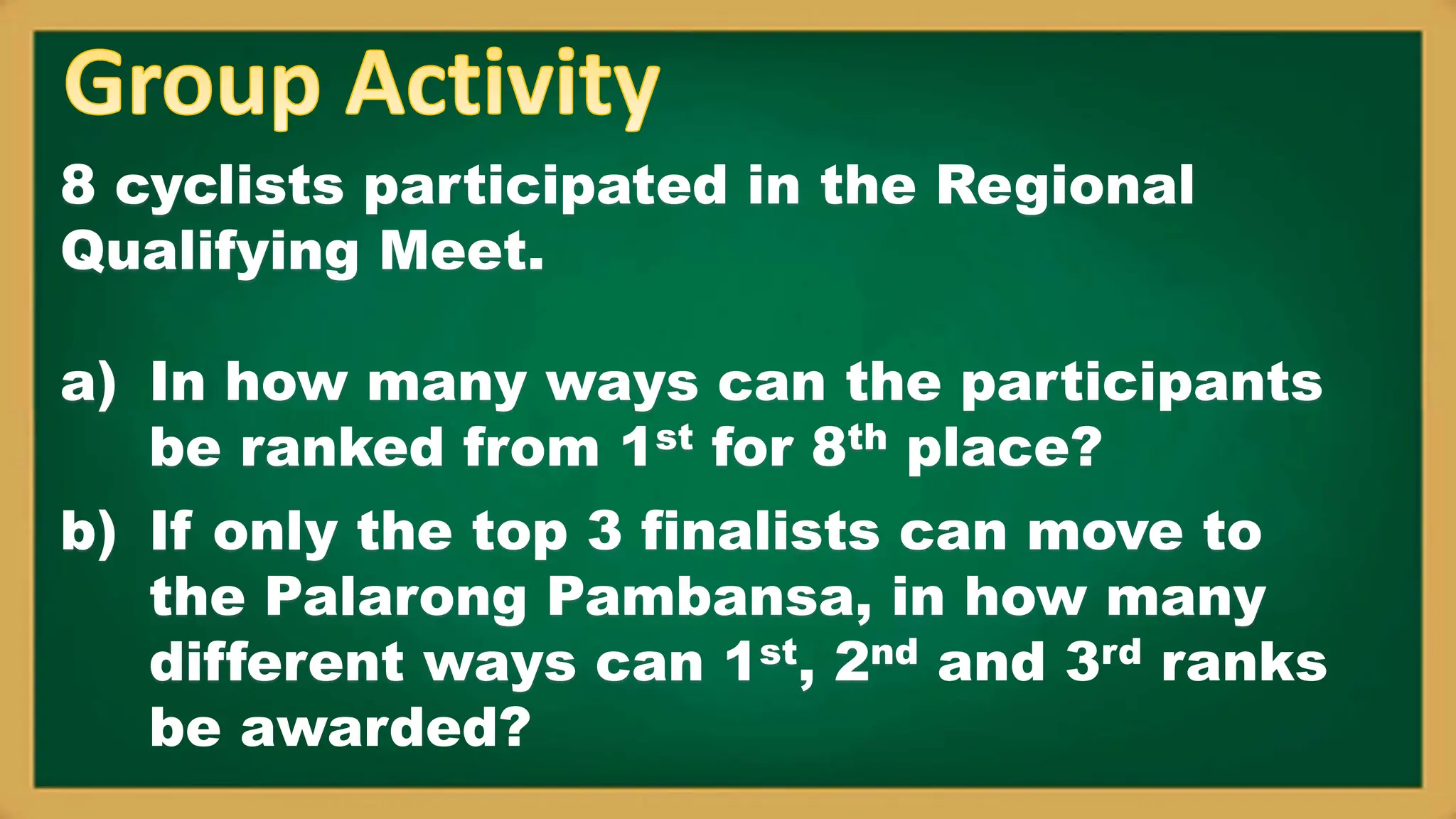 8 cyclists participated in the Regional
Qualifying Meet.
a) In how many ways can the participants
be ranked from 1st for 8th place?
b) If only the top 3 finalists can move to
the Palarong Pambansa, in how many
different ways can 1st, 2nd and 3rd ranks
be awarded?
 