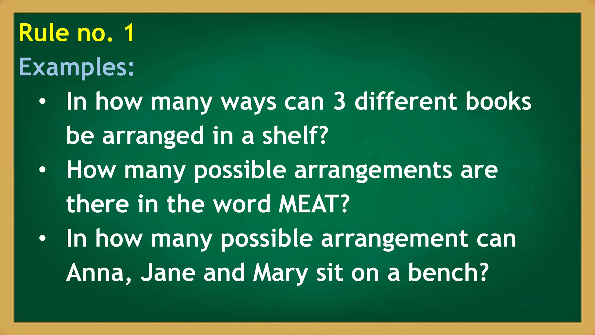 Rule no. 1
Examples:
• In how many ways can 3 different books
be arranged in a shelf?
• How many possible arrangements are
there in the word MEAT?
• In how many possible arrangement can
Anna, Jane and Mary sit on a bench?
 