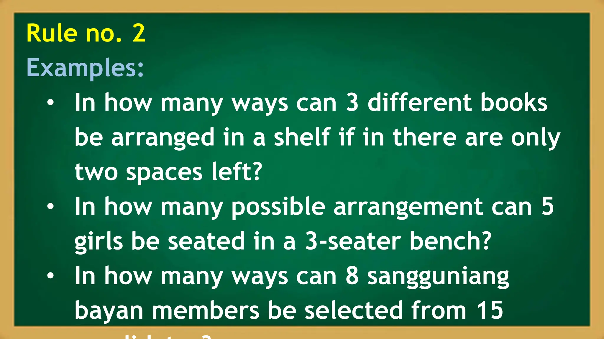 Rule no. 2
Examples:
• In how many ways can 3 different books
be arranged in a shelf if in there are only
two spaces left?
• In how many possible arrangement can 5
girls be seated in a 3-seater bench?
• In how many ways can 8 sangguniang
bayan members be selected from 15
 