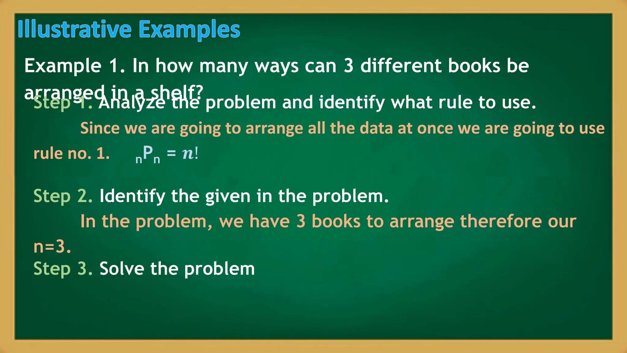 Example 1. In how many ways can 3 different books be
arranged in a shelf?
Step 1. Analyze the problem and identify what rule to use.
Since we are going to arrange all the data at once we are going to use
rule no. 1. nPn = 𝒏!
Step 2. Identify the given in the problem.
In the problem, we have 3 books to arrange therefore our
n=3.
Step 3. Solve the problem
 