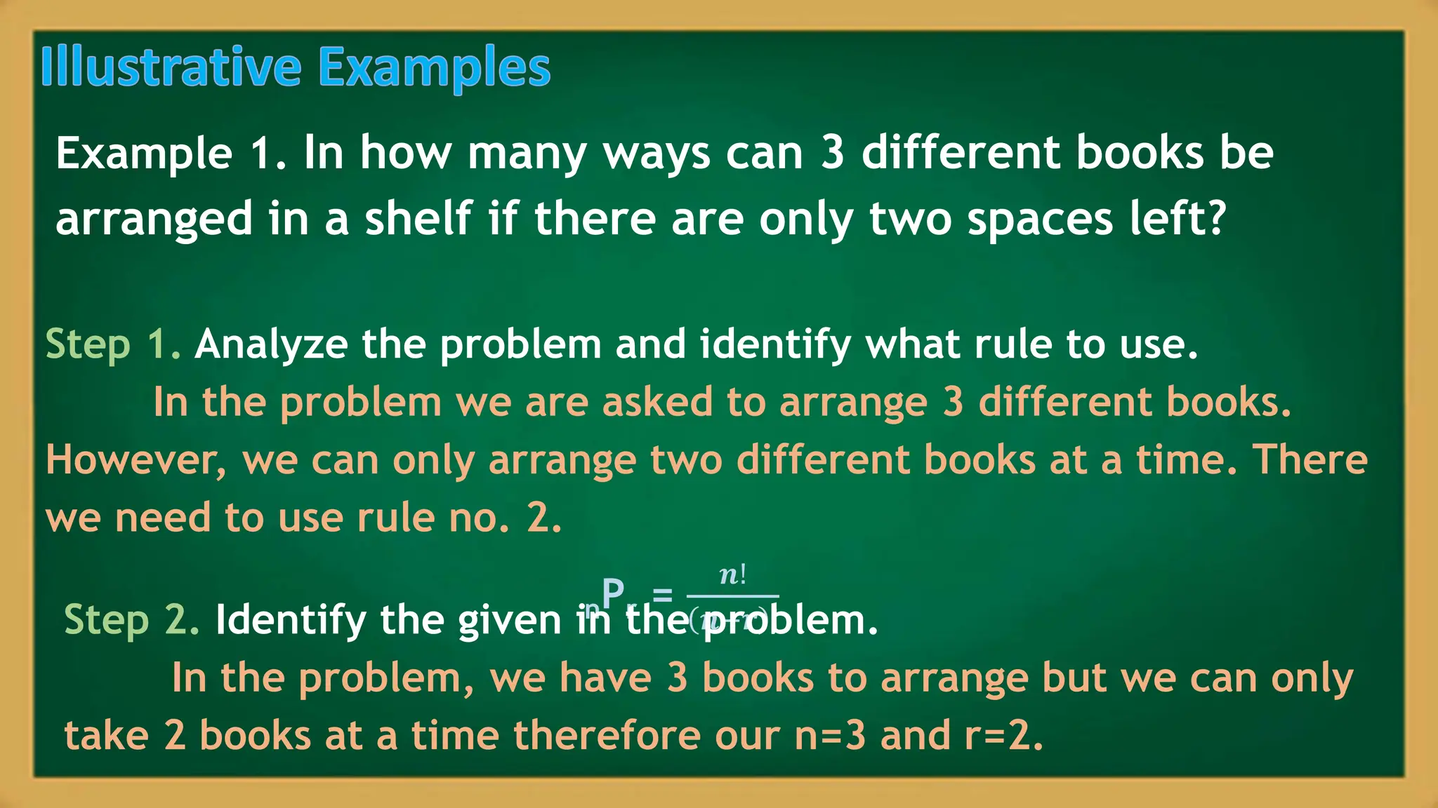 Example 1. In how many ways can 3 different books be
arranged in a shelf if there are only two spaces left?
Step 1. Analyze the problem and identify what rule to use.
In the problem we are asked to arrange 3 different books.
However, we can only arrange two different books at a time. There
we need to use rule no. 2.
nPr =
𝒏!
𝒏−𝒓 !
Step 2. Identify the given in the problem.
In the problem, we have 3 books to arrange but we can only
take 2 books at a time therefore our n=3 and r=2.
 