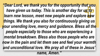 “Dear Lord, we thank you for the opportunity that you
have given us today. This is another day for us to
learn new lesson, meet new people and explore new
things. We thank you also for continuously giving us
your unending love, mercy and guidance. Bless all the
people especially to those who are experiencing a
mental breakdown. Bless also those people who are
now in the pain and let them see and feel your warmth
and unconditional love. We pray all of these in Jesus’
name, Amen.”
 