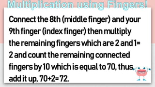 Connectthe 8th (middle finger) and your
9th finger(index finger) then multiply
the remaining fingers which are 2 and 1=
2 and count the remaining connected
fingers by 10 whichis equal to 70, thus
add it up, 70+2= 72.
 