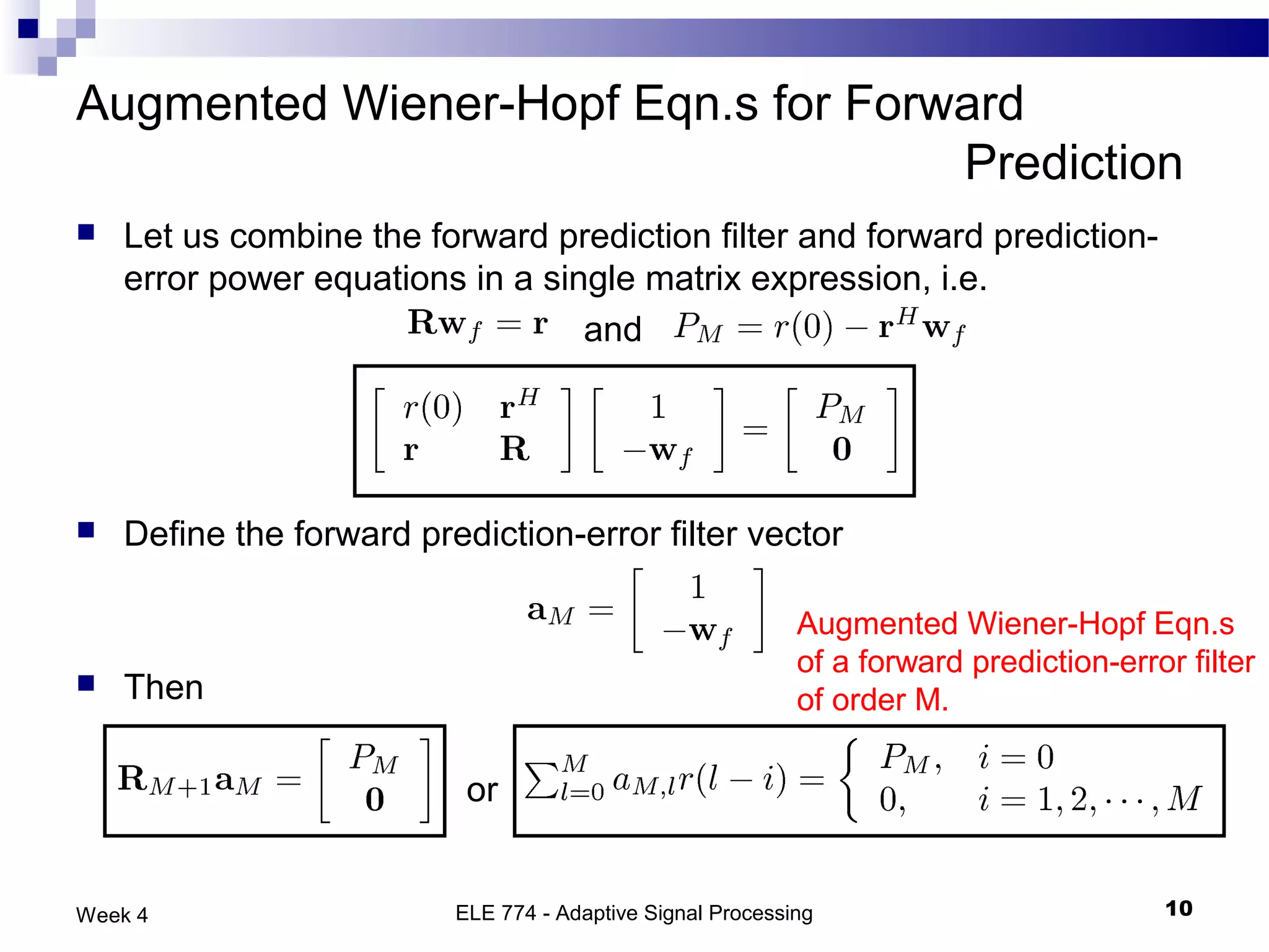 Augmented Wiener-Hopf Eqn.s for Forward
                                    Prediction
   Let us combine the forward prediction filter and forward prediction-
    error power equations in a single matrix expression, i.e.
                                  and




   Define the forward prediction-error filter vector

                                                            Augmented Wiener-Hopf Eqn.s
                                                            of a forward prediction-error filter
   Then                                                    of order M.

                           or


Week 4                    ELE 774 - Adaptive Signal Processing                          10
 