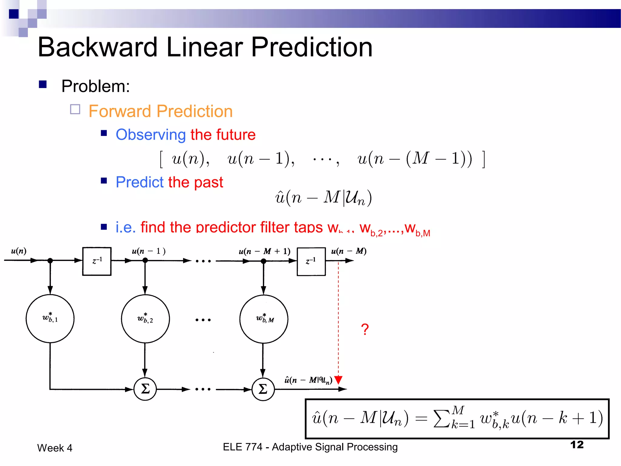 Backward Linear Prediction
   Problem:
      Forward Prediction
            Observing the future

            Predict the past

            i.e. find the predictor filter taps wb,1, wb,2,...,wb,M




                                                           ?




Week 4                         ELE 774 - Adaptive Signal Processing    12
 