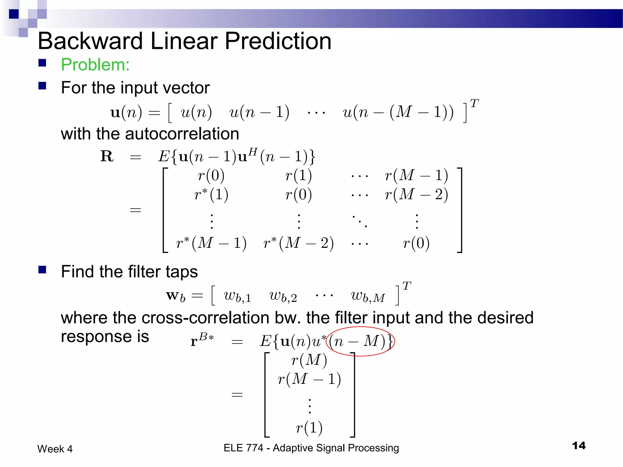 Backward Linear Prediction
   Problem:
   For the input vector

    with the autocorrelation




   Find the filter taps

    where the cross-correlation bw. the filter input and the desired
    response is




Week 4                     ELE 774 - Adaptive Signal Processing        14
 