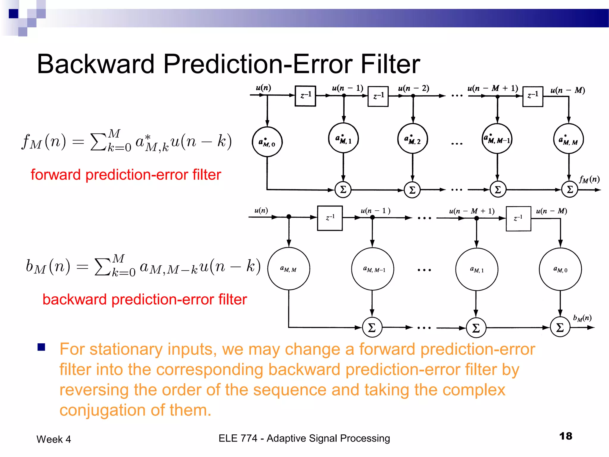 Backward Prediction-Error Filter


forward prediction-error filter




 backward prediction-error filter


   For stationary inputs, we may change a forward prediction-error
    filter into the corresponding backward prediction-error filter by
    reversing the order of the sequence and taking the complex
    conjugation of them.
Week 4                        ELE 774 - Adaptive Signal Processing      18
 