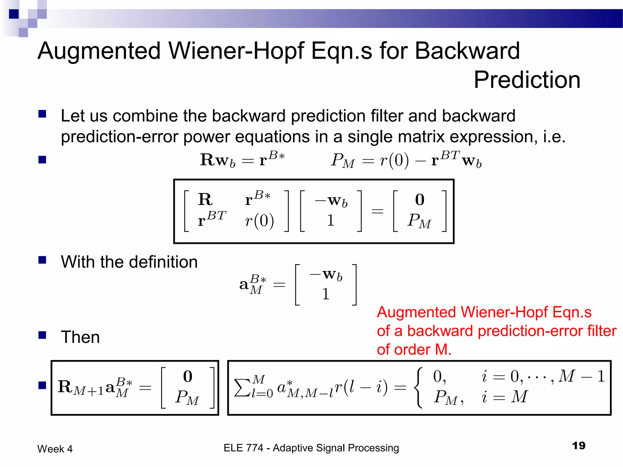 Augmented Wiener-Hopf Eqn.s for Backward
                                    Prediction
   Let us combine the backward prediction filter and backward
    prediction-error power equations in a single matrix expression, i.e.
                                         and




   With the definition

                                                         Augmented Wiener-Hopf Eqn.s
   Then                                                 of a backward prediction-error filter
                                                         of order M.

                                     or


Week 4                    ELE 774 - Adaptive Signal Processing                         19
 