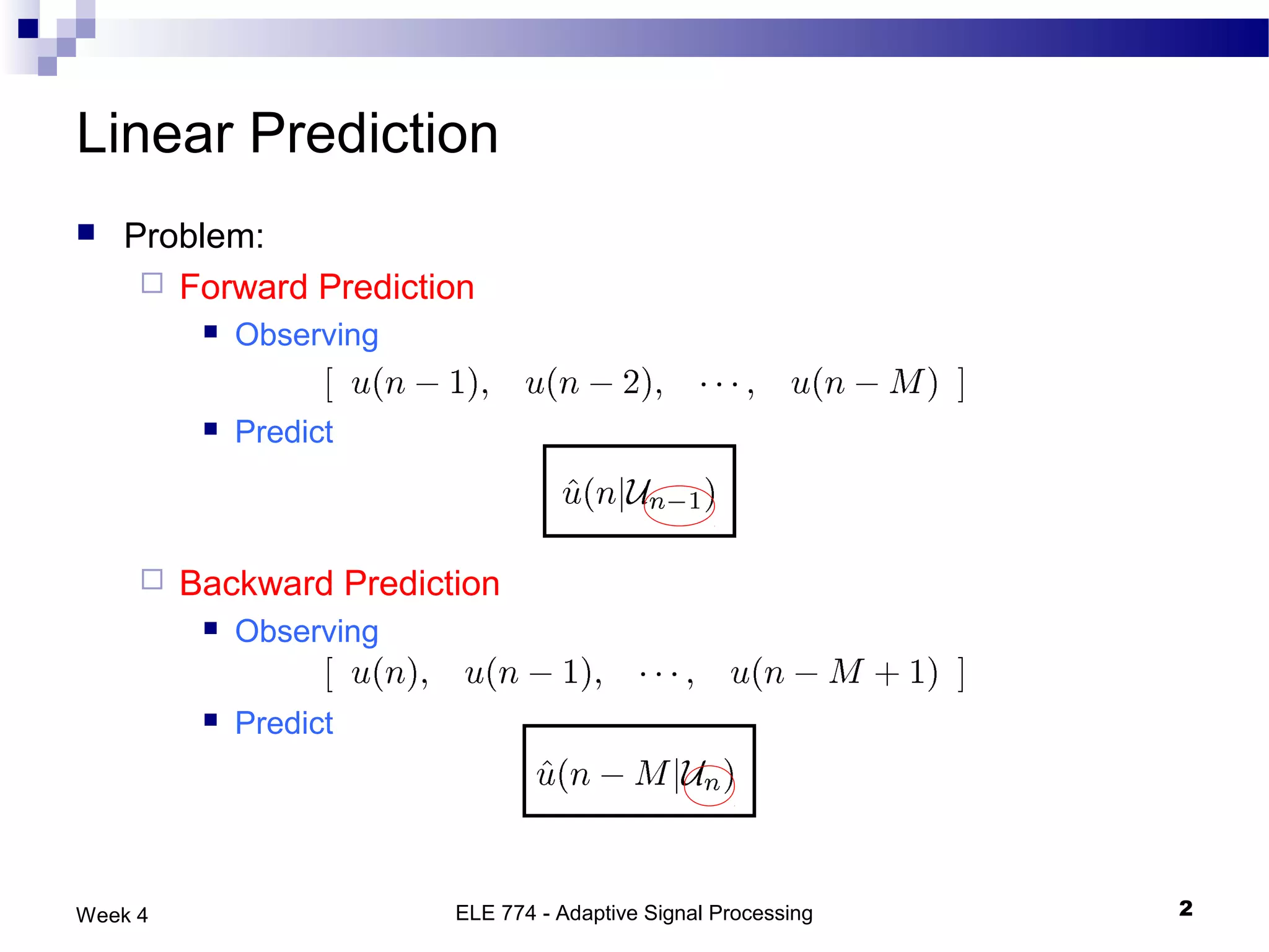 Linear Prediction
   Problem:
      Forward Prediction
             Observing

             Predict



        Backward Prediction
             Observing

             Predict




Week 4                    ELE 774 - Adaptive Signal Processing   2
 