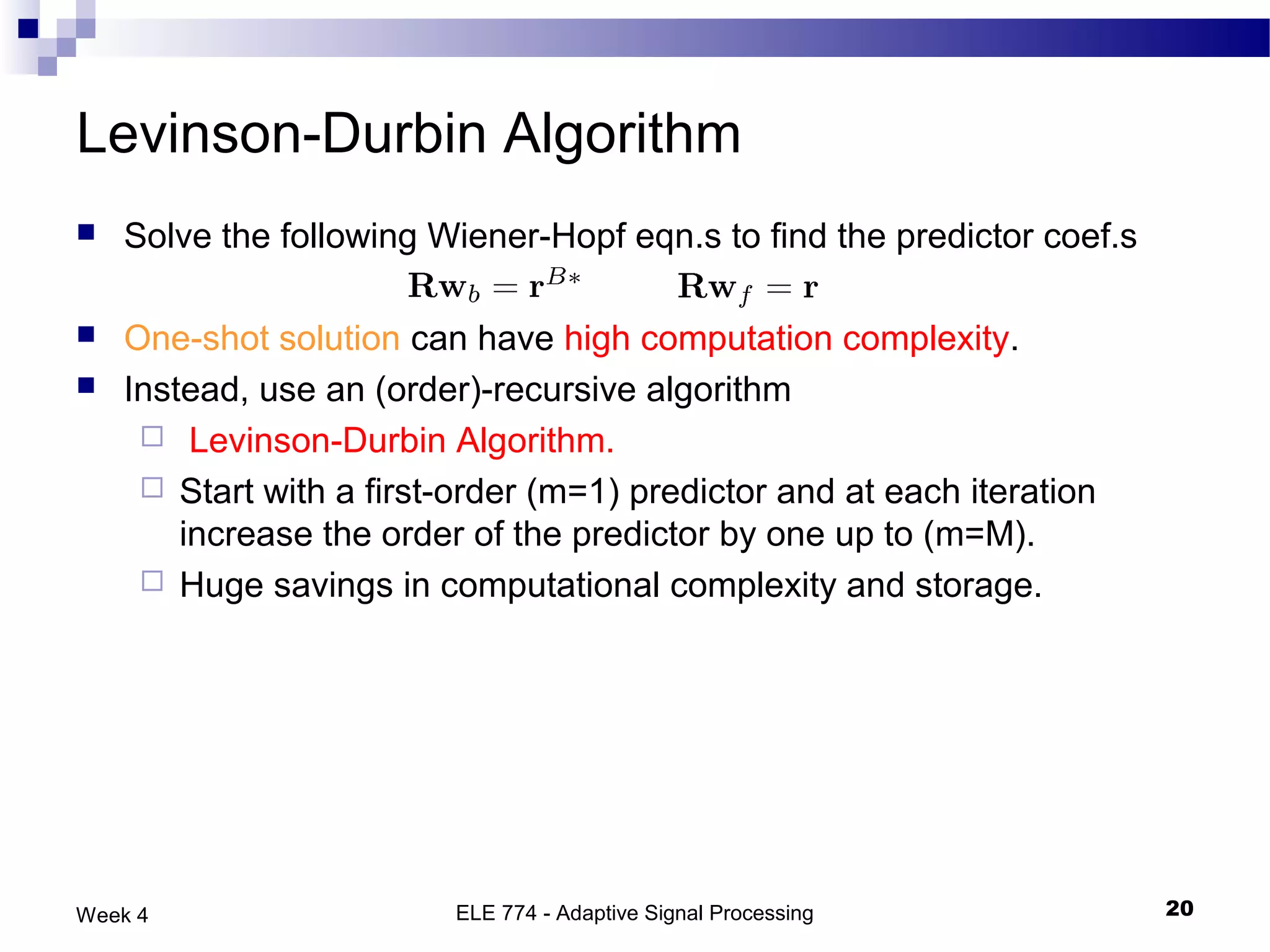 Levinson-Durbin Algorithm
   Solve the following Wiener-Hopf eqn.s to find the predictor coef.s

   One-shot solution can have high computation complexity.
   Instead, use an (order)-recursive algorithm
      Levinson-Durbin Algorithm.
      Start with a first-order (m=1) predictor and at each iteration
        increase the order of the predictor by one up to (m=M).
      Huge savings in computational complexity and storage.




Week 4                    ELE 774 - Adaptive Signal Processing           20
 