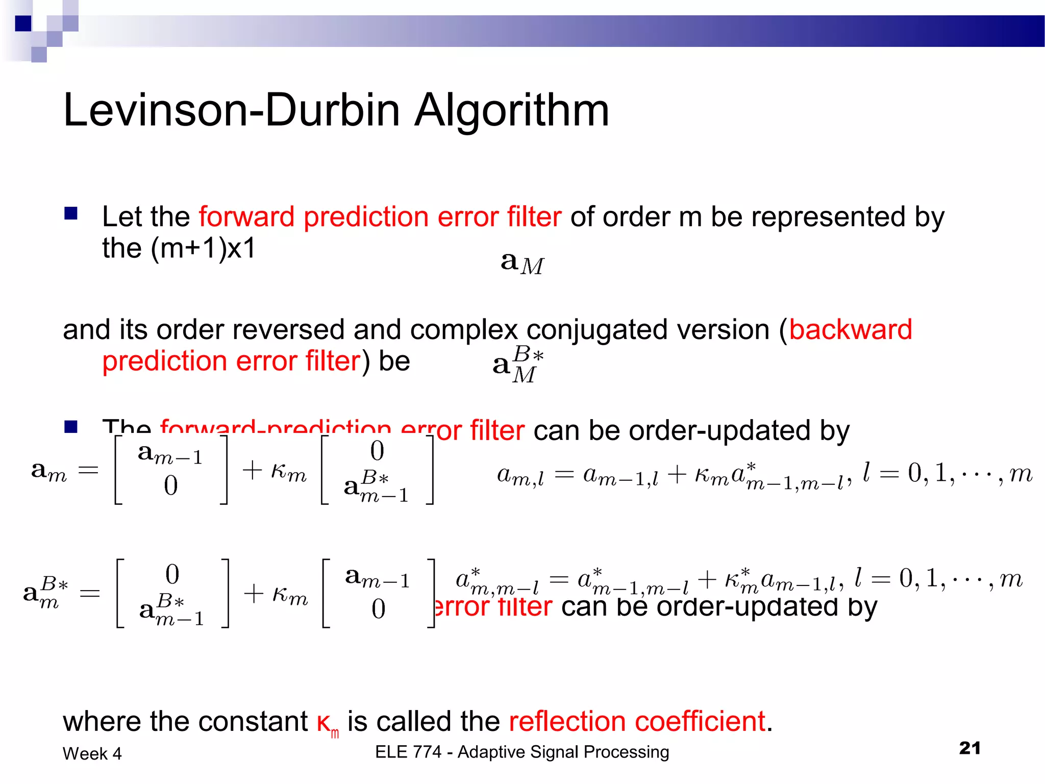Levinson-Durbin Algorithm

   Let the forward prediction error filter of order m be represented by
    the (m+1)x1

and its order reversed and complex conjugated version (backward
  prediction error filter) be

   The forward-prediction error filter can be order-updated by




   The backward-prediction error filter can be order-updated by


where the constant κm is called the reflection coefficient.
Week 4                    ELE 774 - Adaptive Signal Processing             21
 