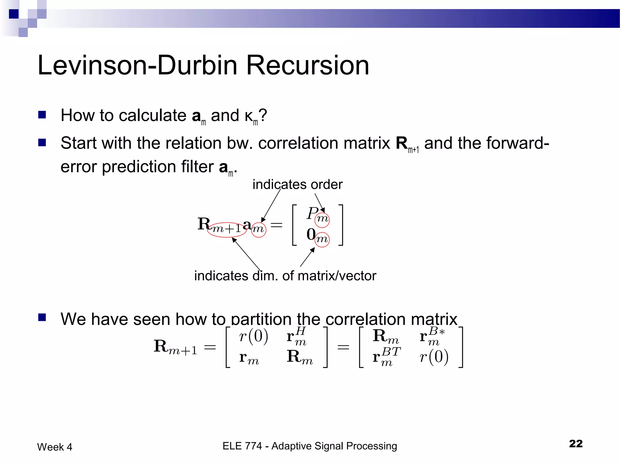 Levinson-Durbin Recursion
   How to calculate am and κm?
   Start with the relation bw. correlation matrix Rm+1 and the forward-
    error prediction filter am.
                                indicates order




                      indicates dim. of matrix/vector


   We have seen how to partition the correlation matrix




Week 4                    ELE 774 - Adaptive Signal Processing             22
 