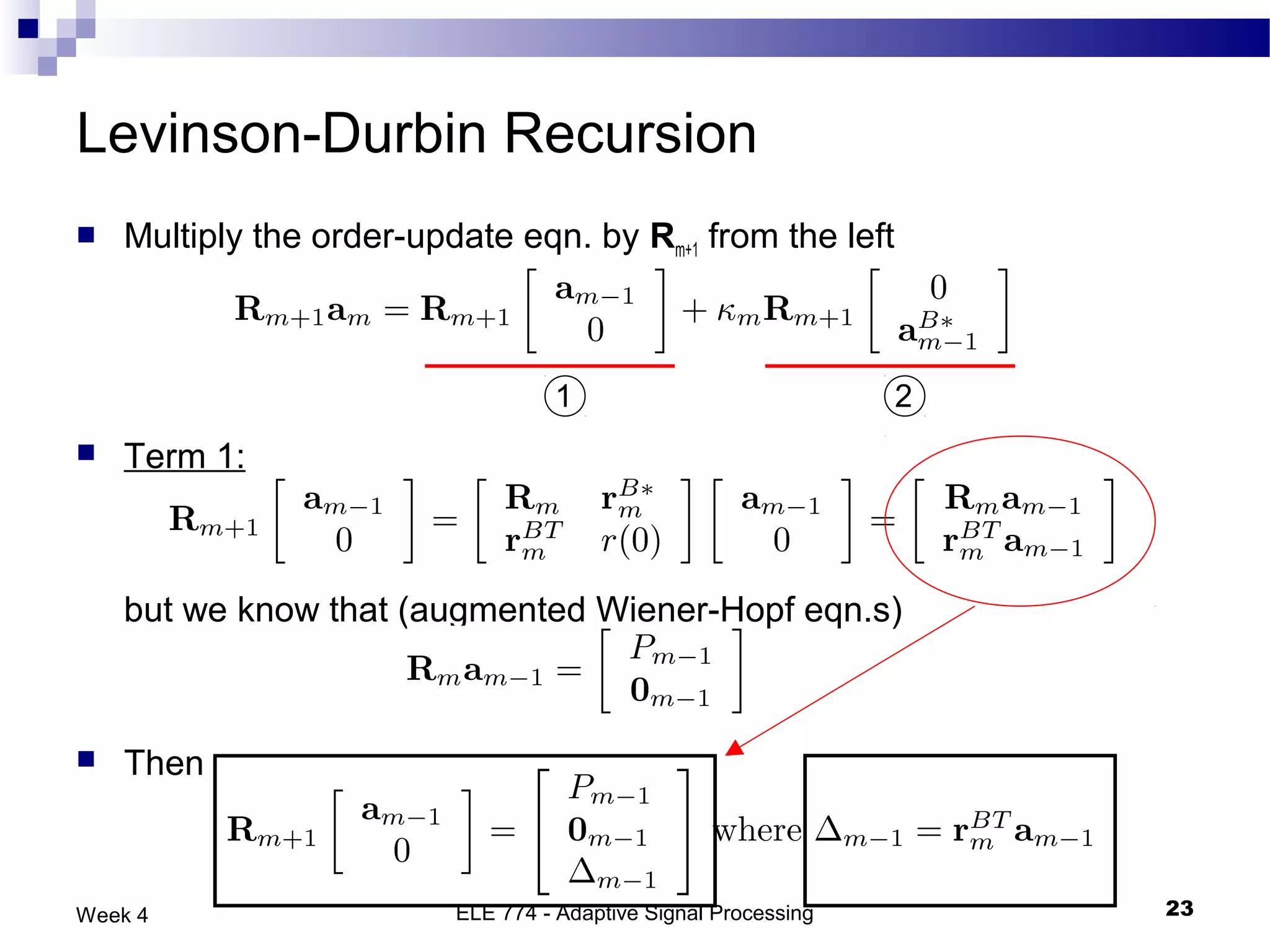 Levinson-Durbin Recursion
   Multiply the order-update eqn. by Rm+1 from the left



                                   1                             2
   Term 1:



    but we know that (augmented Wiener-Hopf eqn.s)



   Then



Week 4                    ELE 774 - Adaptive Signal Processing       23
 