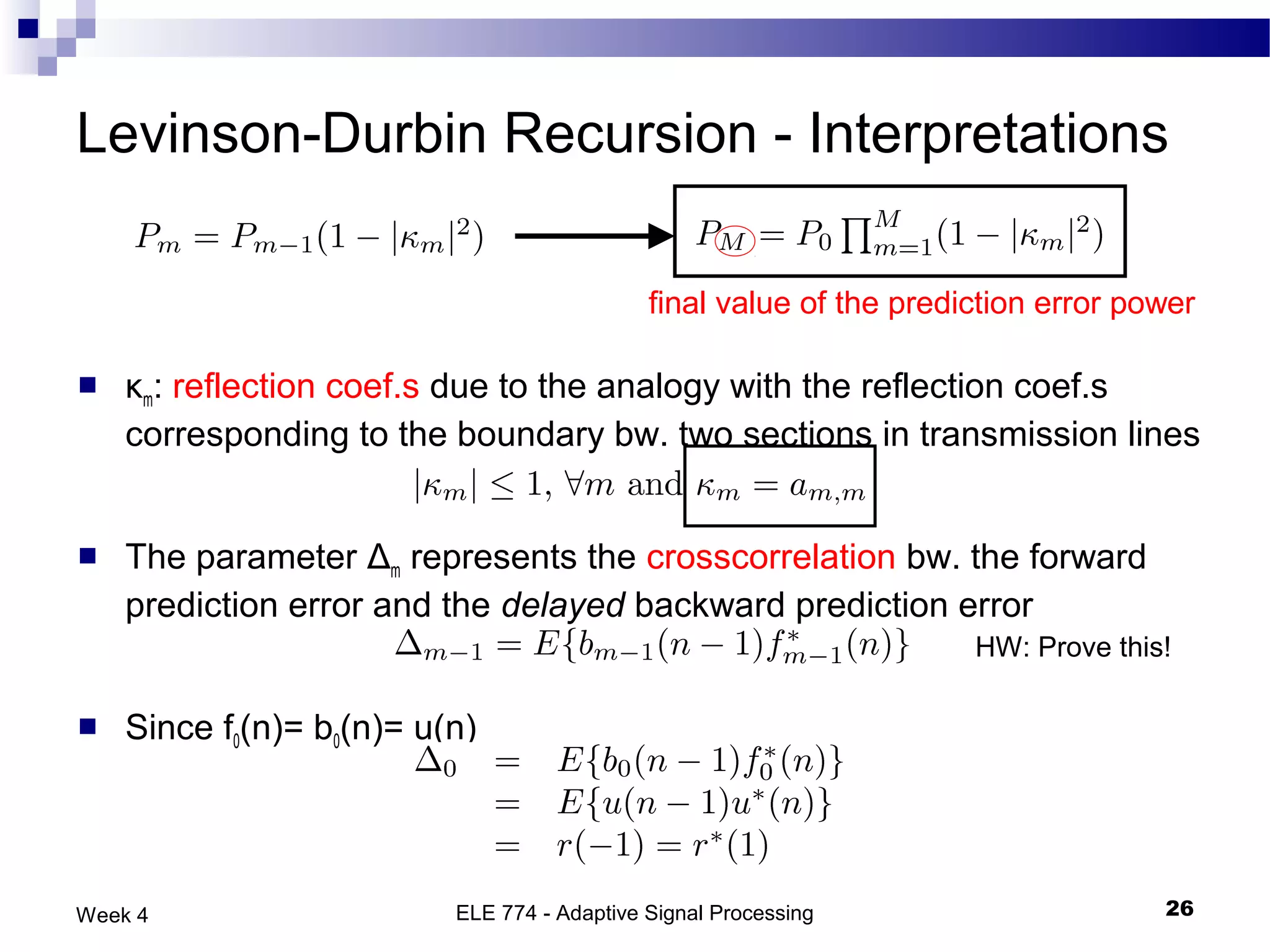 Levinson-Durbin Recursion - Interpretations

                                             final value of the prediction error power

   κm: reflection coef.s due to the analogy with the reflection coef.s
    corresponding to the boundary bw. two sections in transmission lines


   The parameter Δm represents the crosscorrelation bw. the forward
    prediction error and the delayed backward prediction error
                                                                     HW: Prove this!

   Since f0(n)= b0(n)= u(n)




Week 4                    ELE 774 - Adaptive Signal Processing                     26
 