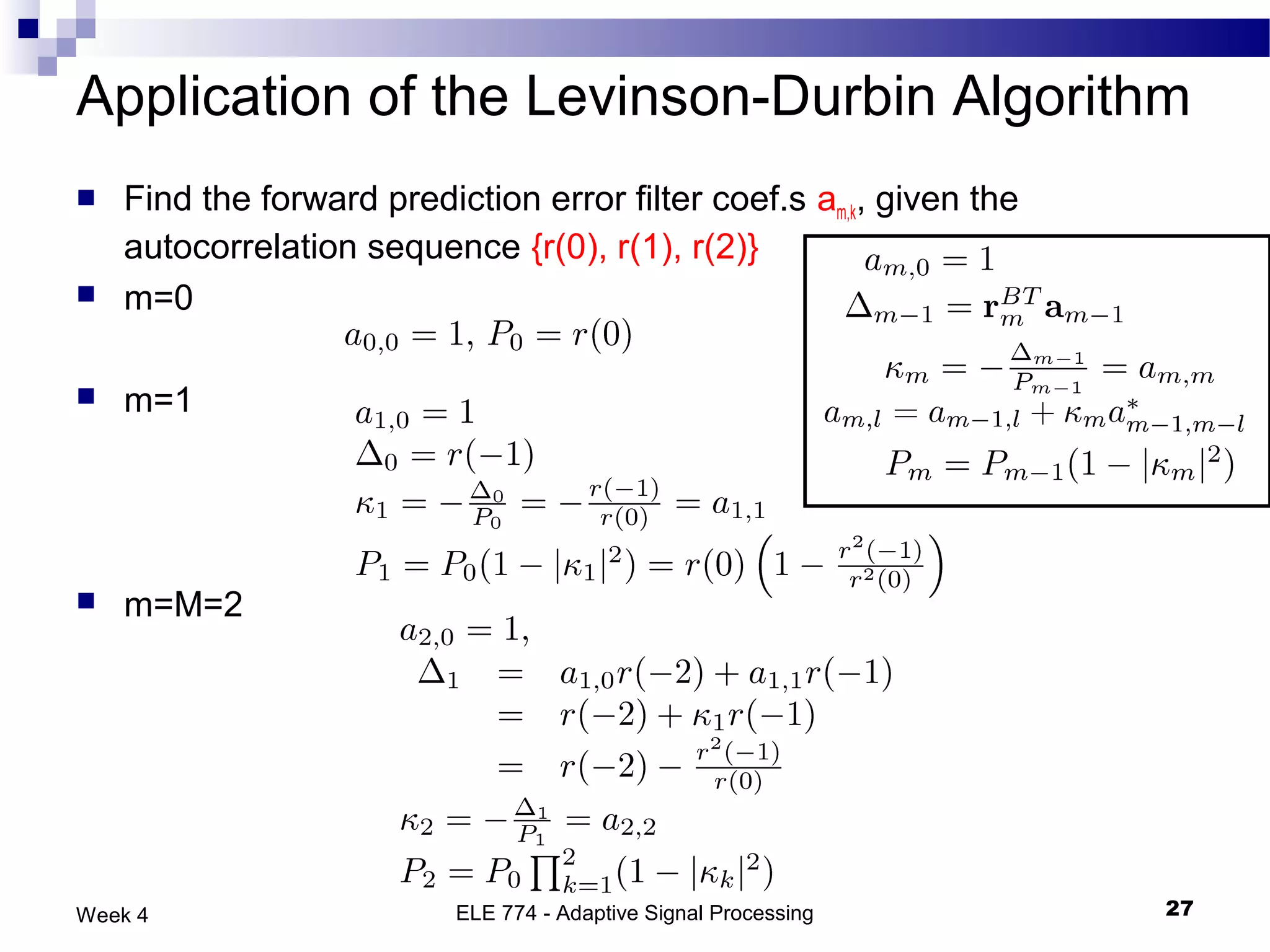 Application of the Levinson-Durbin Algorithm
   Find the forward prediction error filter coef.s am,k, given the
    autocorrelation sequence {r(0), r(1), r(2)}
   m=0

   m=1




   m=M=2




Week 4                     ELE 774 - Adaptive Signal Processing       27
 