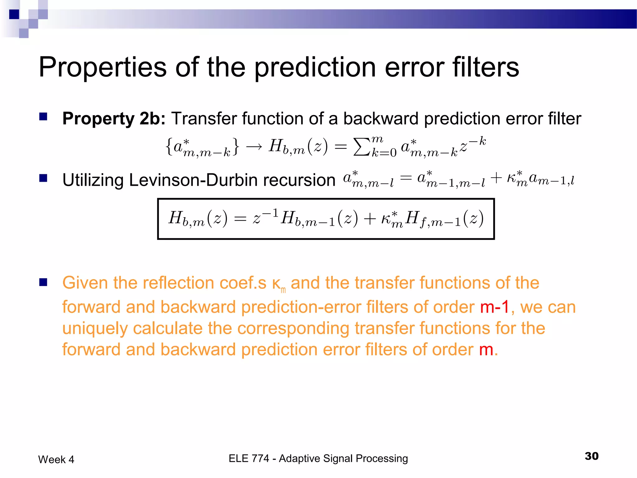 Properties of the prediction error filters
   Property 2b: Transfer function of a backward prediction error filter


   Utilizing Levinson-Durbin recursion




   Given the reflection coef.s κm and the transfer functions of the
    forward and backward prediction-error filters of order m-1, we can
    uniquely calculate the corresponding transfer functions for the
    forward and backward prediction error filters of order m.




Week 4                   ELE 774 - Adaptive Signal Processing              30
 