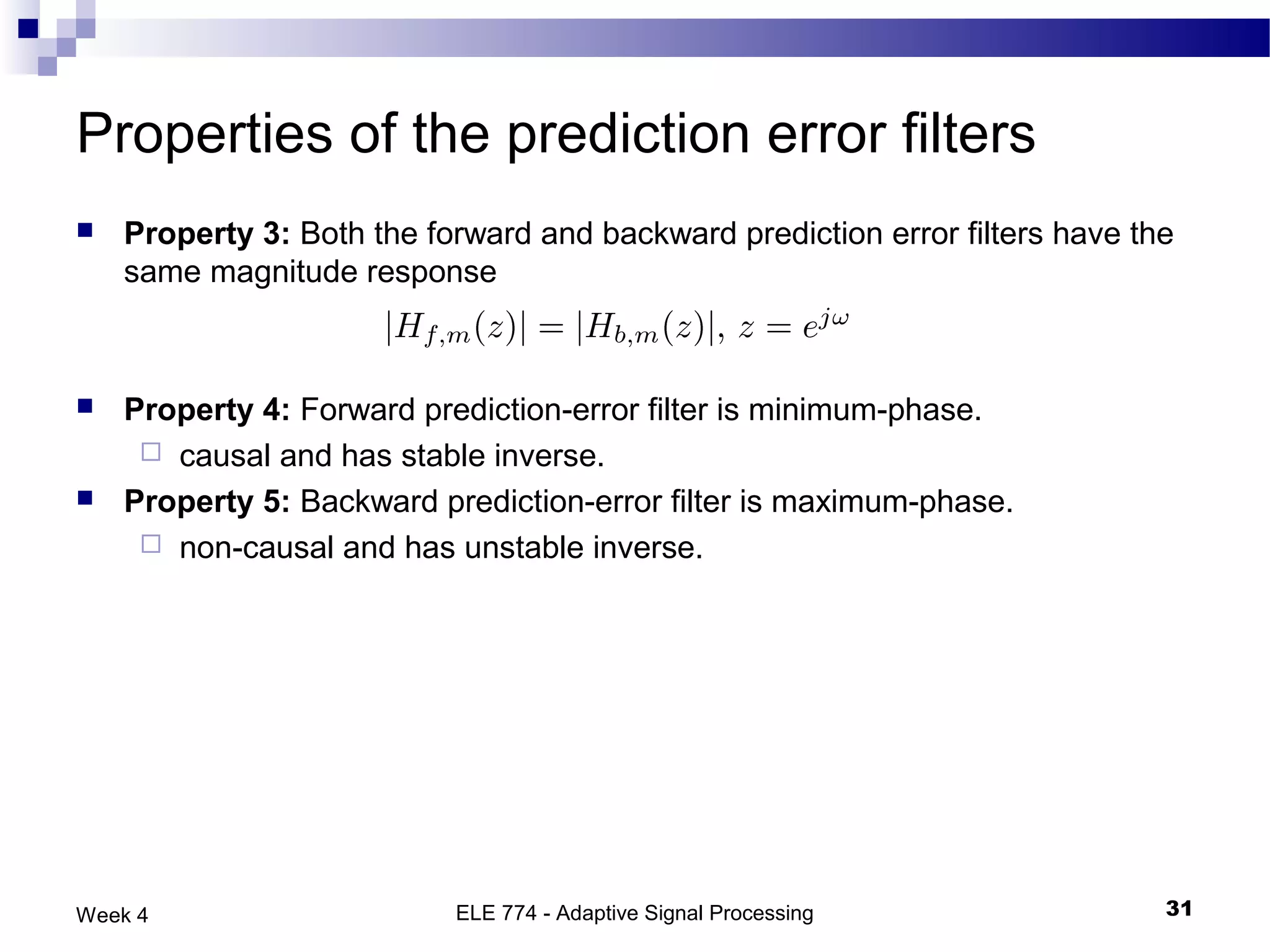Properties of the prediction error filters
   Property 3: Both the forward and backward prediction error filters have the
    same magnitude response



   Property 4: Forward prediction-error filter is minimum-phase.
      causal and has stable inverse.
   Property 5: Backward prediction-error filter is maximum-phase.
      non-causal and has unstable inverse.




Week 4                     ELE 774 - Adaptive Signal Processing               31
 