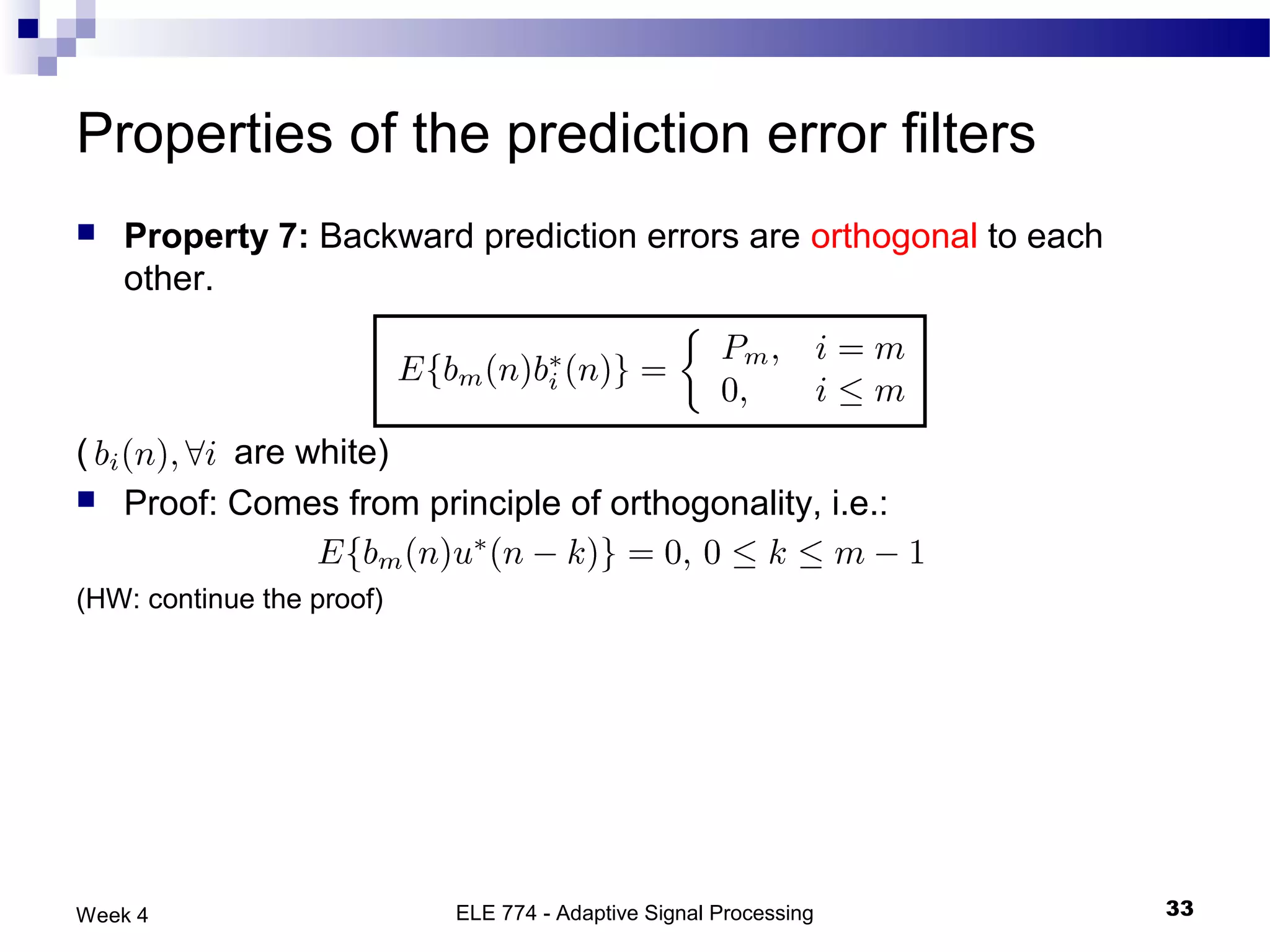 Properties of the prediction error filters
   Property 7: Backward prediction errors are orthogonal to each
    other.



(          are white)
   Proof: Comes from principle of orthogonality, i.e.:

(HW: continue the proof)




Week 4                     ELE 774 - Adaptive Signal Processing     33
 