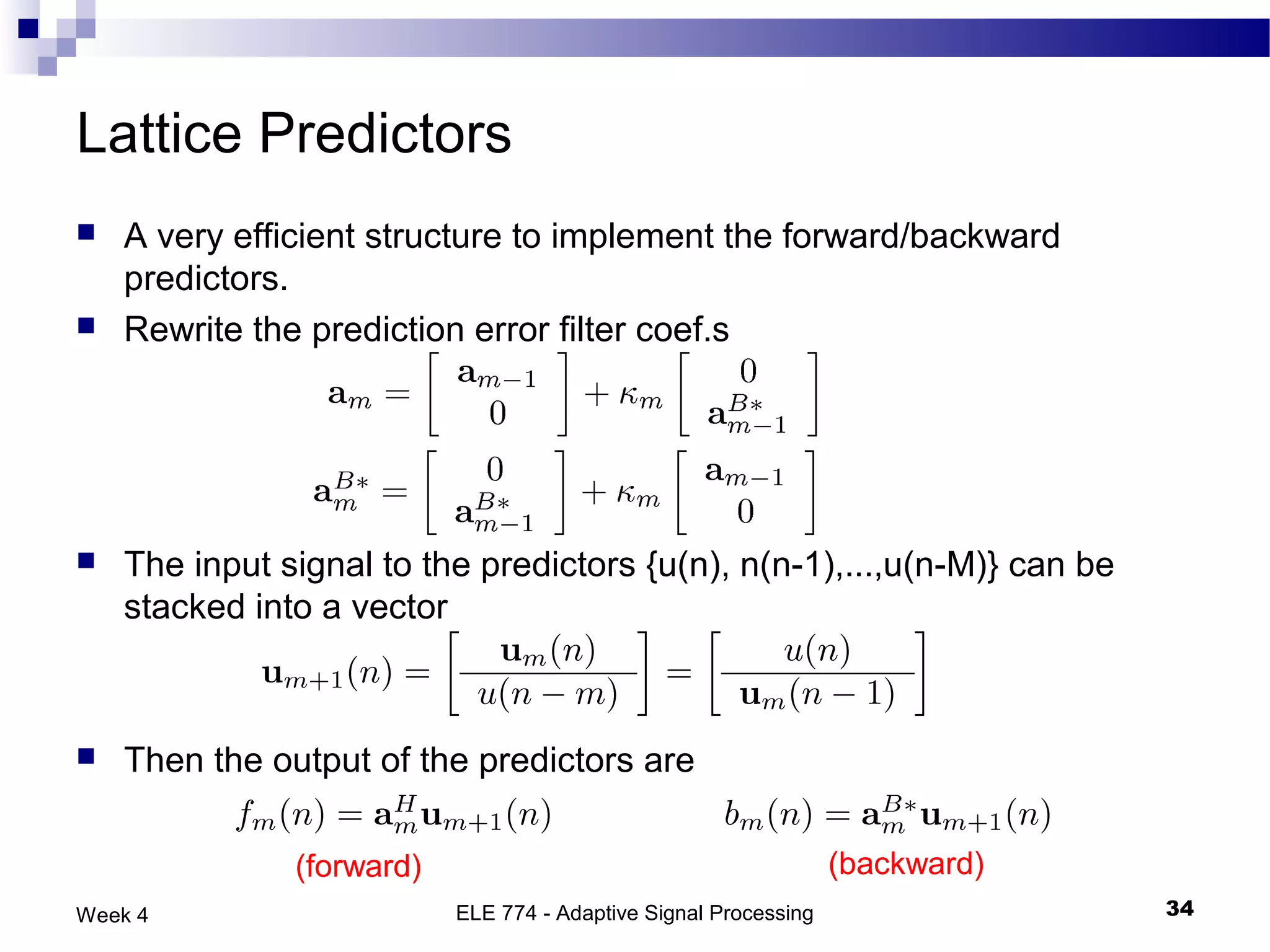 Lattice Predictors
   A very efficient structure to implement the forward/backward
    predictors.
   Rewrite the prediction error filter coef.s




   The input signal to the predictors {u(n), n(n-1),...,u(n-M)} can be
    stacked into a vector



   Then the output of the predictors are

               (forward)                                          (backward)
Week 4                     ELE 774 - Adaptive Signal Processing                34
 