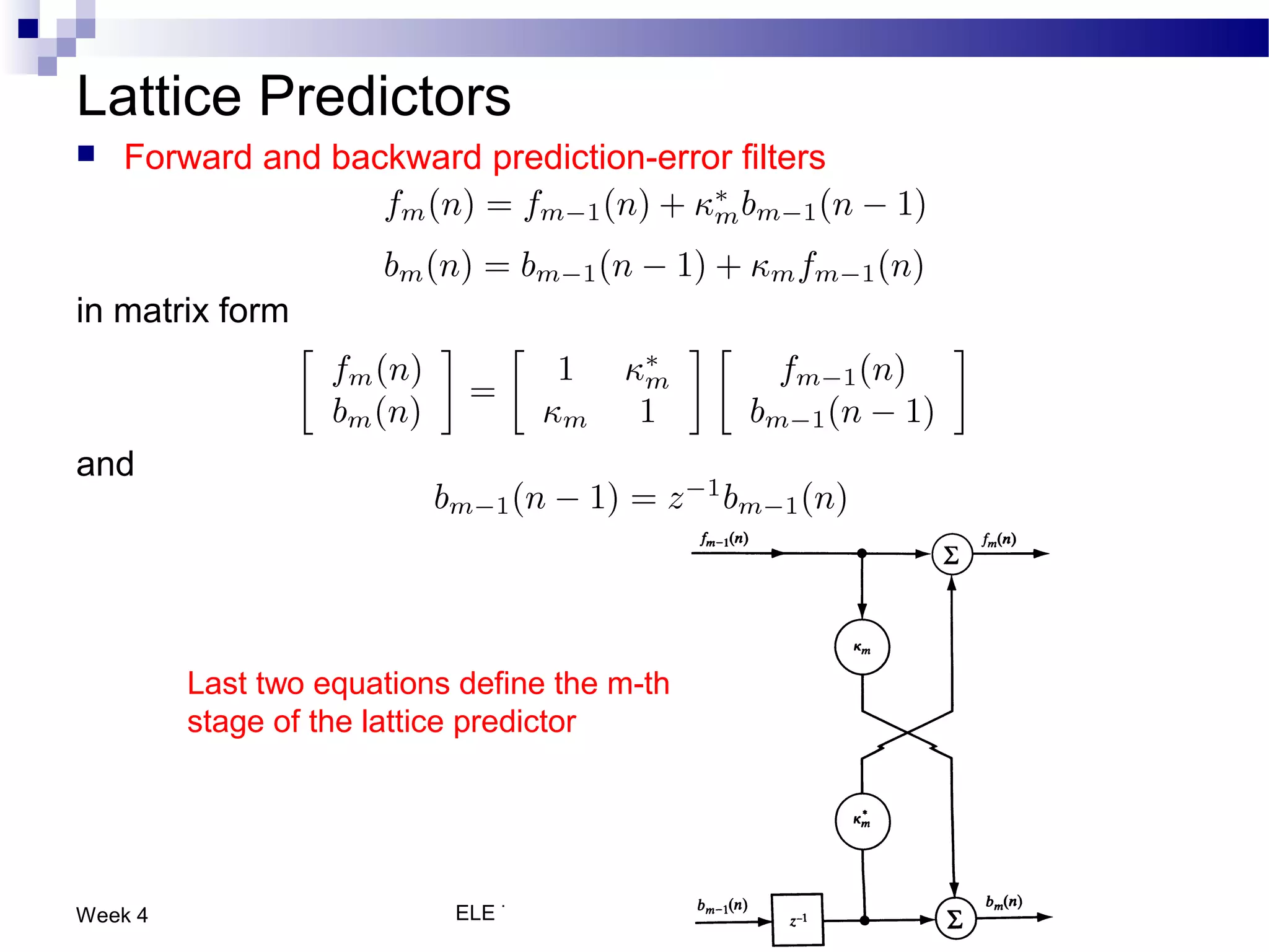 Lattice Predictors
   Forward and backward prediction-error filters



in matrix form



and




         Last two equations define the m-th
         stage of the lattice predictor




Week 4                     ELE 774 - Adaptive Signal Processing   37
 