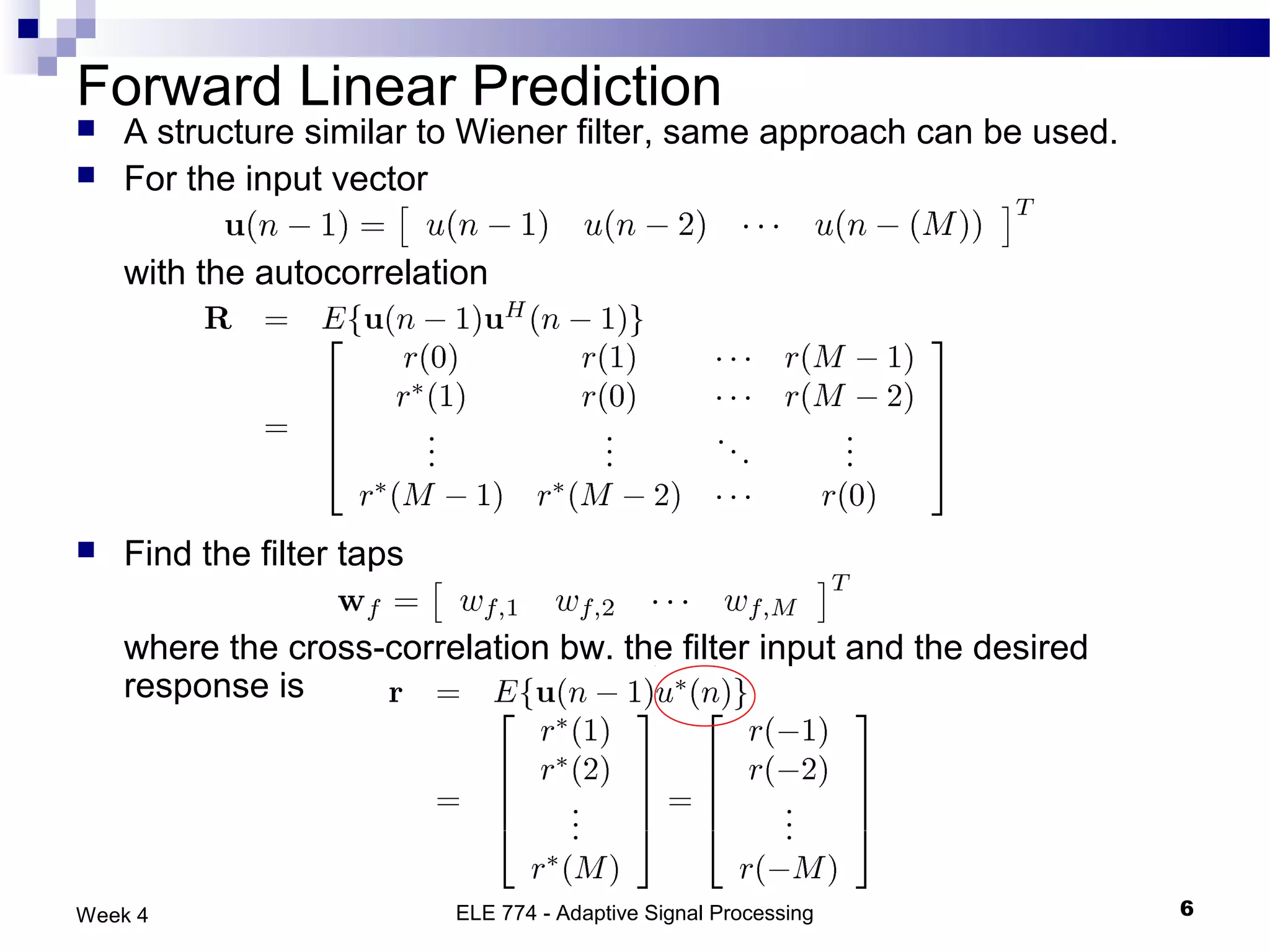 Forward Linear Prediction
   A structure similar to Wiener filter, same approach can be used.
   For the input vector

    with the autocorrelation




   Find the filter taps

    where the cross-correlation bw. the filter input and the desired
    response is




Week 4                     ELE 774 - Adaptive Signal Processing        6
 