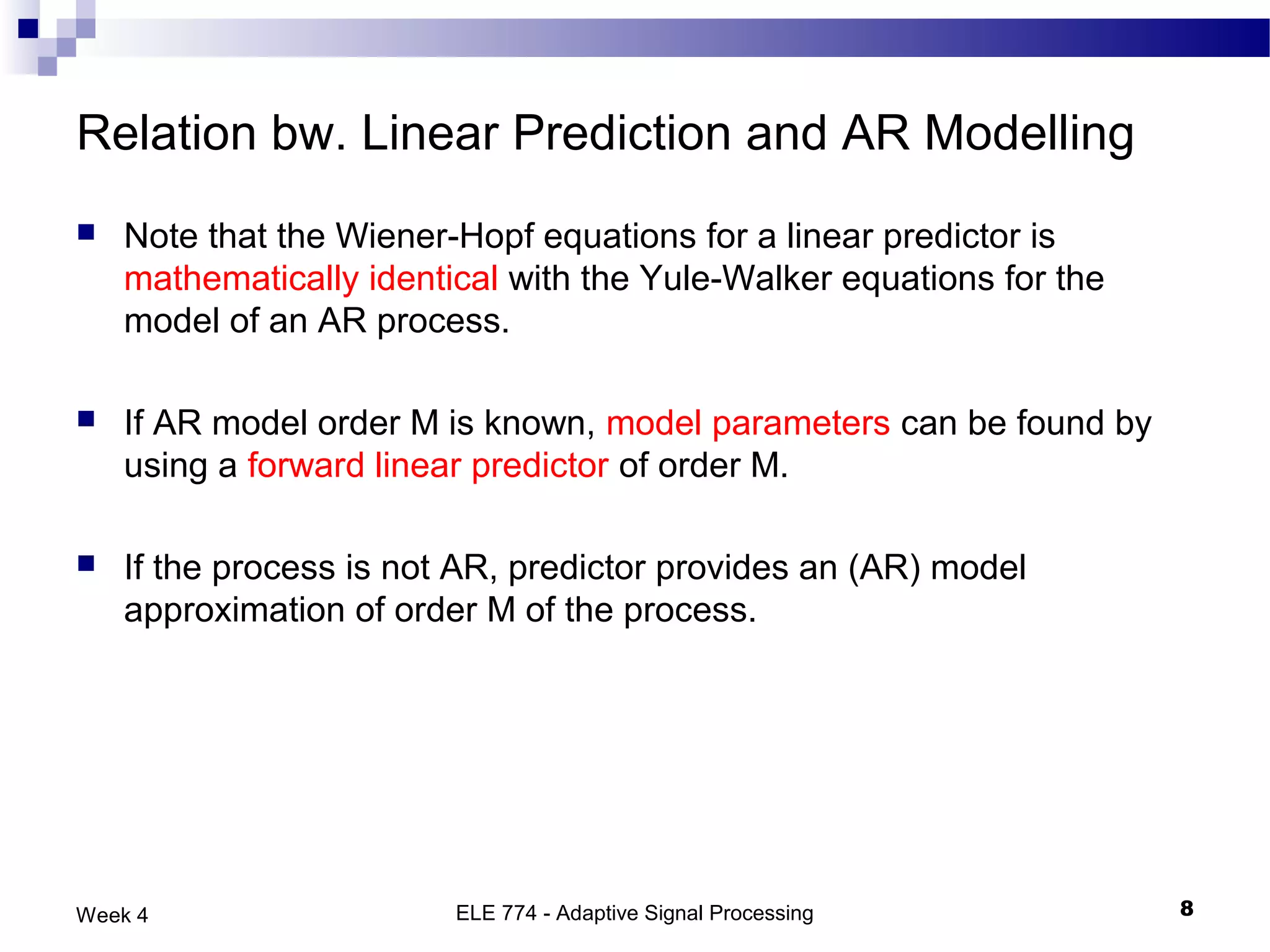 Relation bw. Linear Prediction and AR Modelling
   Note that the Wiener-Hopf equations for a linear predictor is
    mathematically identical with the Yule-Walker equations for the
    model of an AR process.

   If AR model order M is known, model parameters can be found by
    using a forward linear predictor of order M.

   If the process is not AR, predictor provides an (AR) model
    approximation of order M of the process.




Week 4                   ELE 774 - Adaptive Signal Processing         8
 