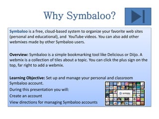 Why Symbaloo?
Symbaloo is a free, cloud-based system to organize your favorite web sites
(personal and educational), and YouTube videos. You can also add other
webmixes made by other Symbaloo users.
Overview: Symbaloo is a simple bookmarking tool like Delicious or Diijo. A
webmix is a collection of tiles about a topic. You can click the plus sign on the
top, far right to add a webmix.
Learning Objective: Set up and manage your personal and classroom
Symbaloo account.
During this presentation you will:
Create an account
View directions for managing Symbaloo accounts
 