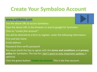 Create Your Symbaloo Account
www.symbaloo.com
Use the above URL to access Symbaloo.
Type the above URL in the browser or search google for Symbaloo.
Click on “create free account.”
You will be directed to a form to register- enter the following information:
First and last name
Email address
Password then verify password
You must check the box to agree with the terms and conditions and privacy
policy for Symbaloo. The box for I don't want to miss important updates is
optional.
Click the green button: Create my account. This is the free account.
 