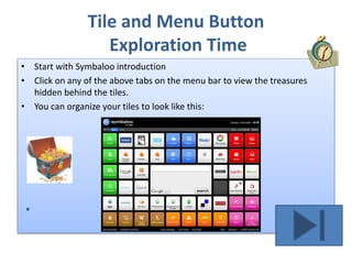 Tile and Menu Button
Exploration Time
• Start with Symbaloo introduction
• Click on any of the above tabs on the menu bar to view the treasures
hidden behind the tiles.
• You can organize your tiles to look like this:
 