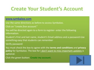Create Your Student’s Account
www.symbaloo.com
Use the same directions as before to access Symbaloo.
Click on “create free account.”
You will be directed again to a form to register- enter the following
information:
Student’s First and last name, student’s Email address and a password-Use
something easy that students can remember
Verify password
You must check the box to agree with the terms and conditions and privacy
policy for Symbaloo. The box for I don't want to miss important updates is
optional.
Click the green button: Create my account.
 