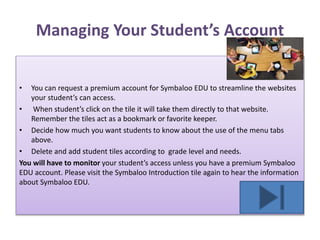 Managing Your Student’s Account
• You can request a premium account for Symbaloo EDU to streamline the websites
your student’s can access.
• When student’s click on the tile it will take them directly to that website.
Remember the tiles act as a bookmark or favorite keeper.
• Decide how much you want students to know about the use of the menu tabs
above.
• Delete and add student tiles according to grade level and needs.
You will have to monitor your student’s access unless you have a premium Symbaloo
EDU account. Please visit the Symbaloo Introduction tile again to hear the information
about Symbaloo EDU.
 