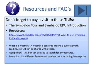 Resources and FAQ’s
Don’t forget to pay a visit to these TILEs:
• The Symbaloo Tour and Symbaloo EDU Introduction
• Resources:
• http://www.theedublogger.com/2014/04/09/11-ways-to-use-symbaloo-
in-the-classroom/
• What is a webmix?- A webmix is centered around a subject (math,
reading, etc.). It can be shared with others.
• Google box?- this box can be used to search for any resource.
• Menu bar- has different features for teacher use – including lesson plans.
 