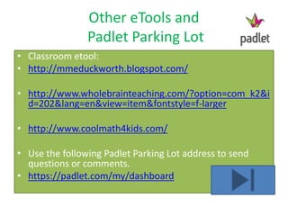 Other eTools and
Padlet Parking Lot
• Classroom etool:
• http://mmeduckworth.blogspot.com/
• http://www.wholebrainteaching.com/?option=com_k2&i
d=202&lang=en&view=item&fontstyle=f-larger
• http://www.coolmath4kids.com/
• Use the following Padlet Parking Lot address to send
questions or comments.
• https://padlet.com/my/dashboard
 