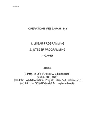 LP (2003) 1
OPERATIONS RESEARCH: 343
1. LINEAR PROGRAMMING
2. INTEGER PROGRAMMING
3. GAMES
Books:
Ð3Ñ Þ Ð ÑIntro to OR F.Hillier & J. Lieberman ;
Ð33Ñ Ð ÑOR H. Taha ;
Ð333Ñ Þ Ð ÑIntro to Mathematical Prog F.Hillier & J. Lieberman ;
Ð3@Ñ Þ Ð ÑÞIntro to OR J.Eckert & M. Kupferschmid
 