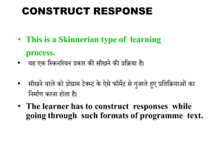 • This is a Skinnerian type of learning
process.
• यह एक भककनररयन प्रकार की सीखने की प्रभक्रया है।
• सीखने वाले को प्रोग्राम टेक्कट के ऐसे फॉमेट से गुजरिे हुए प्रभिभक्रयाओां का
भनमायण करना होिा है।
• The learner has to construct responses while
going through such formats of programme text.
CONSTRUCT RESPONSE
 