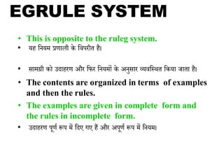 • This is opposite to the ruleg system.
• यह भनयम प्रणाली के भवपरीि है।
• सामग्री को उदाहरण और भफर भनयमों के अनुसार व्यवभकथि भकया जािा है।
• The contents are organized in terms of examples
and then the rules.
• The examples are given in complete form and
the rules in incomplete form.
• उदाहरण पूणय रूप में भदए गए हैं और अपूणय रूप में भनयम।
EGRULE SYSTEM
 