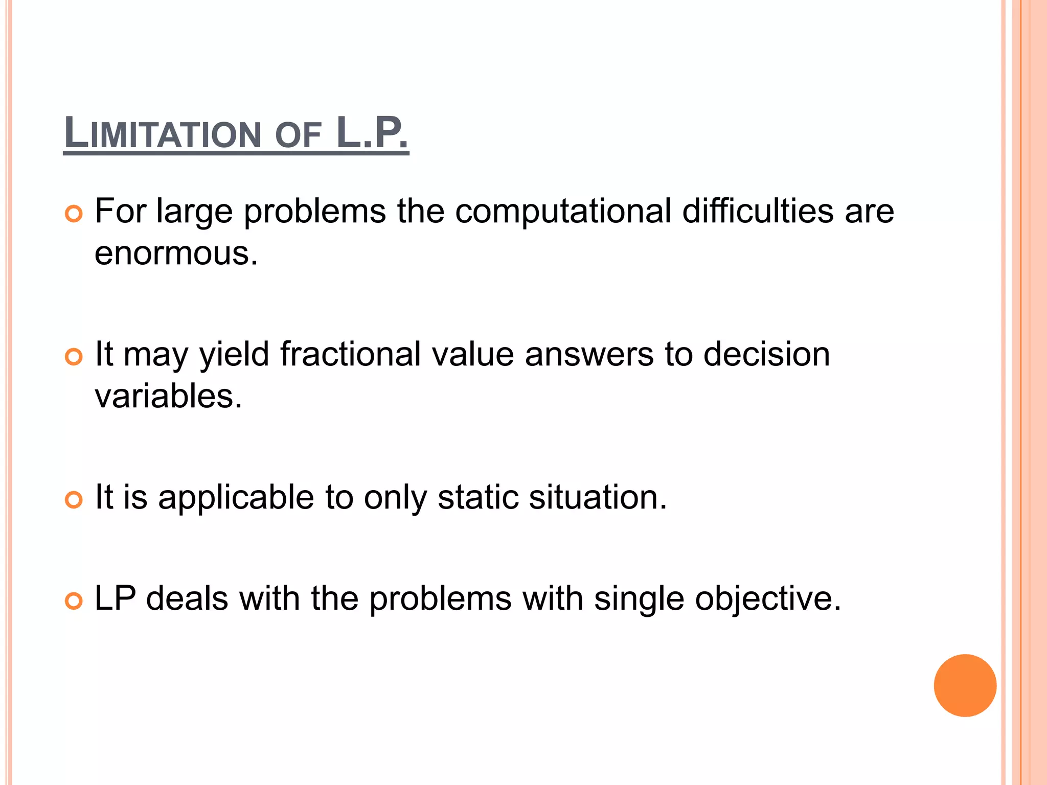 LIMITATION OF L.P.
   For large problems the computational difficulties are
    enormous.

   It may yield fractional value answers to decision
    variables.

   It is applicable to only static situation.

   LP deals with the problems with single objective.
 