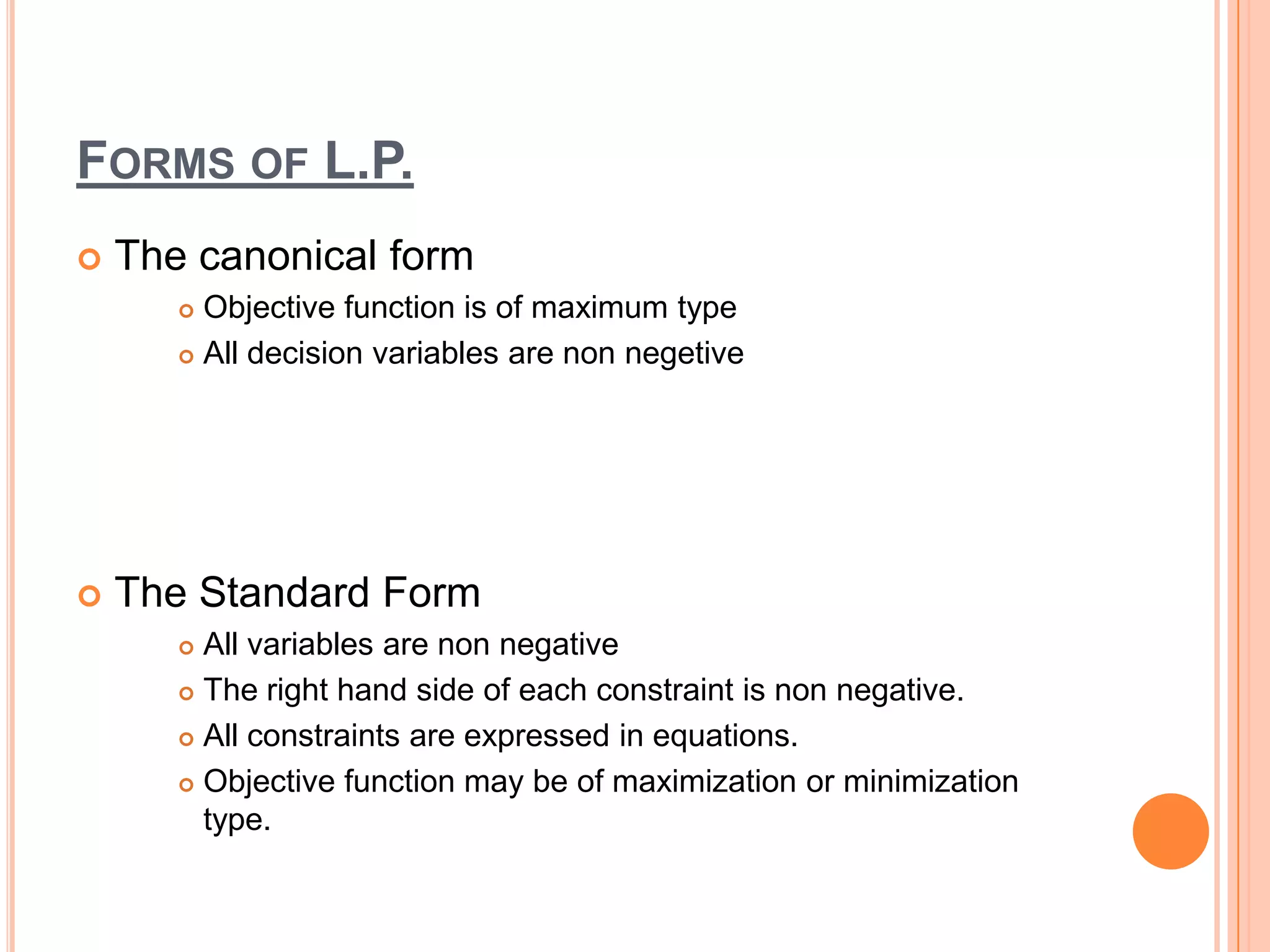 FORMS OF L.P.
   The canonical form
        Objective function is of maximum type
        All decision variables are non negetive




   The Standard Form
        All variables are non negative
        The right hand side of each constraint is non negative.

        All constraints are expressed in equations.

        Objective function may be of maximization or minimization

         type.
 