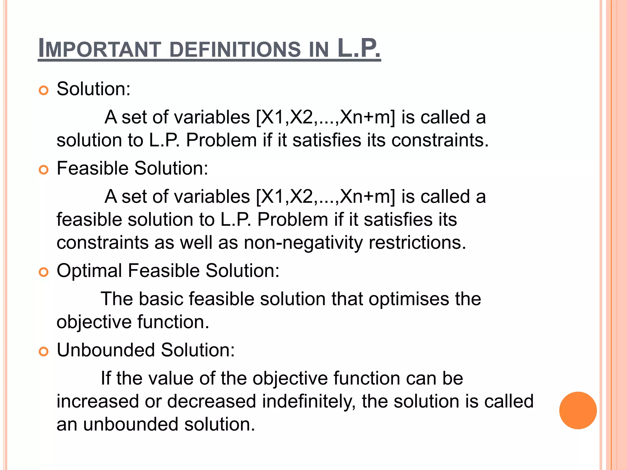 IMPORTANT DEFINITIONS IN L.P.
   Solution:
           A set of variables [X1,X2,...,Xn+m] is called a
    solution to L.P. Problem if it satisfies its constraints.
   Feasible Solution:
           A set of variables [X1,X2,...,Xn+m] is called a
    feasible solution to L.P. Problem if it satisfies its
    constraints as well as non-negativity restrictions.
   Optimal Feasible Solution:
          The basic feasible solution that optimises the
    objective function.
   Unbounded Solution:
          If the value of the objective function can be
    increased or decreased indefinitely, the solution is called
    an unbounded solution.
 