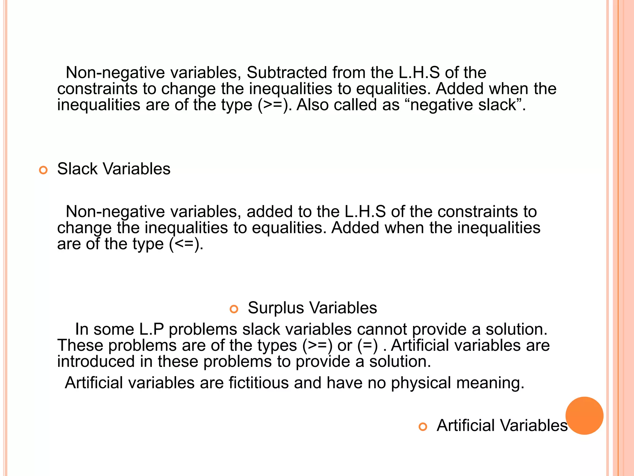 Non-negative variables, Subtracted from the L.H.S of the
    constraints to change the inequalities to equalities. Added when the
    inequalities are of the type (>=). Also called as “negative slack”.


   Slack Variables

     Non-negative variables, added to the L.H.S of the constraints to
    change the inequalities to equalities. Added when the inequalities
    are of the type (<=).


                                Surplus Variables
       In some L.P problems slack variables cannot provide a solution.
    These problems are of the types (>=) or (=) . Artificial variables are
    introduced in these problems to provide a solution.
     Artificial variables are fictitious and have no physical meaning.

                                                          Artificial Variables
 