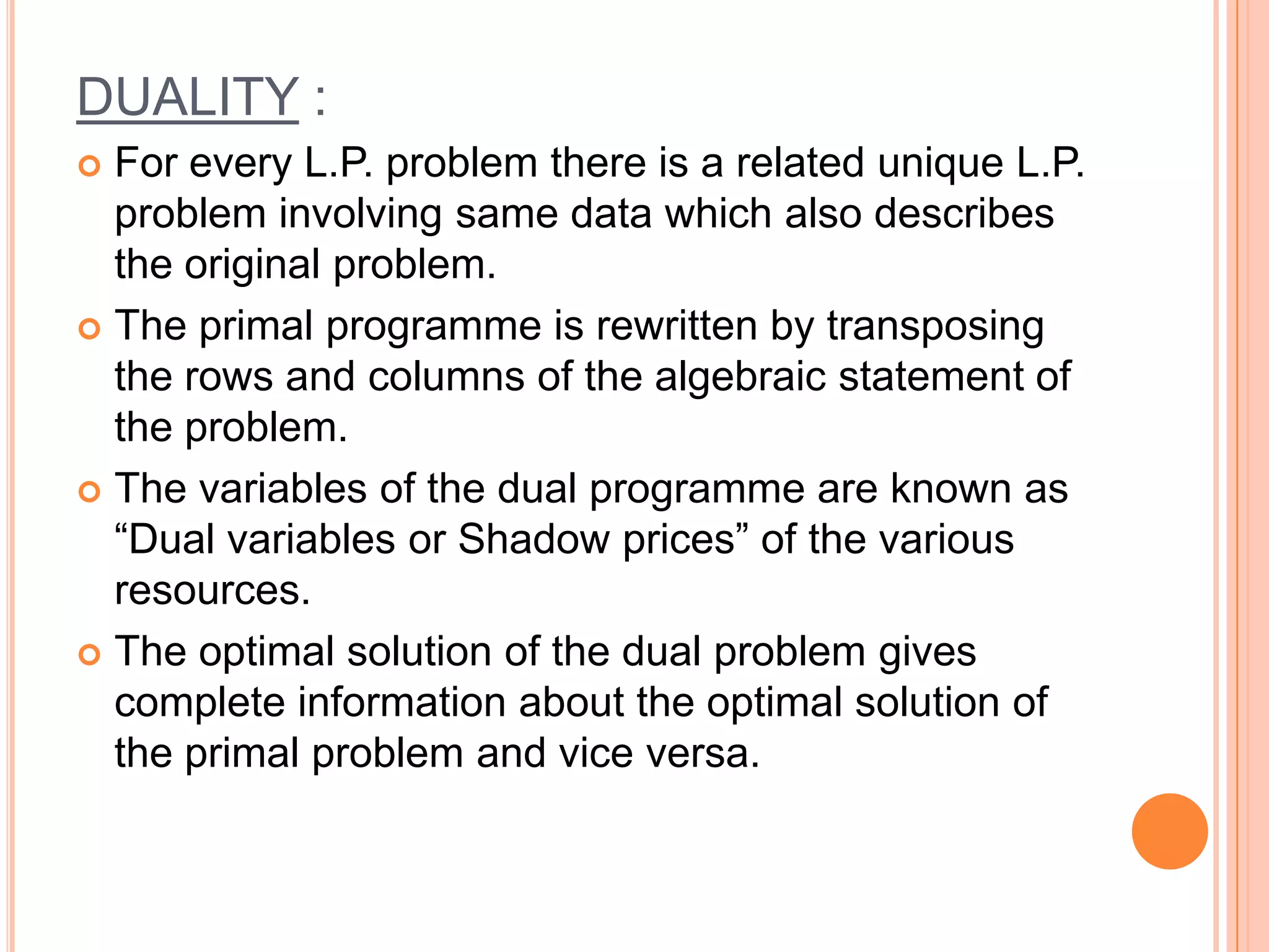DUALITY :
 For every L.P. problem there is a related unique L.P.
  problem involving same data which also describes
  the original problem.
 The primal programme is rewritten by transposing
  the rows and columns of the algebraic statement of
  the problem.
 The variables of the dual programme are known as
  “Dual variables or Shadow prices” of the various
  resources.
 The optimal solution of the dual problem gives
  complete information about the optimal solution of
  the primal problem and vice versa.
 