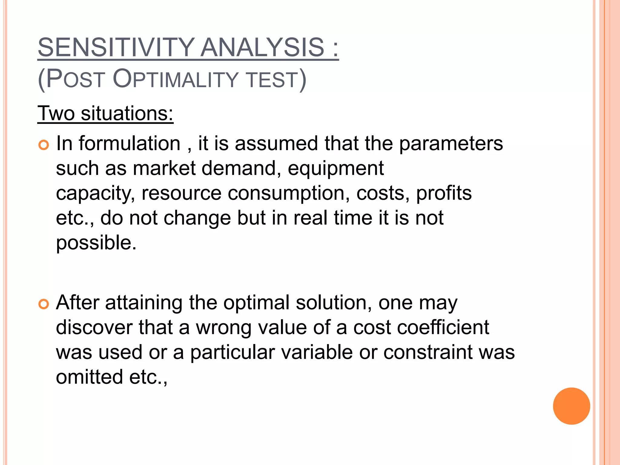 SENSITIVITY ANALYSIS :
(POST OPTIMALITY TEST)
Two situations:
 In formulation , it is assumed that the parameters
  such as market demand, equipment
  capacity, resource consumption, costs, profits
  etc., do not change but in real time it is not
  possible.

   After attaining the optimal solution, one may
    discover that a wrong value of a cost coefficient
    was used or a particular variable or constraint was
    omitted etc.,
 
