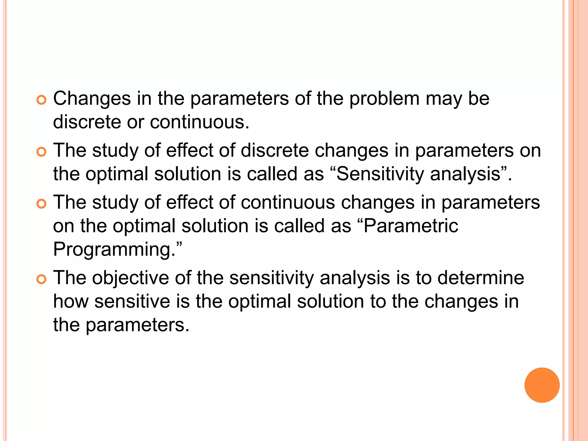  Changes in the parameters of the problem may be
  discrete or continuous.
 The study of effect of discrete changes in parameters on
  the optimal solution is called as “Sensitivity analysis”.
 The study of effect of continuous changes in parameters
  on the optimal solution is called as “Parametric
  Programming.”
 The objective of the sensitivity analysis is to determine
  how sensitive is the optimal solution to the changes in
  the parameters.
 