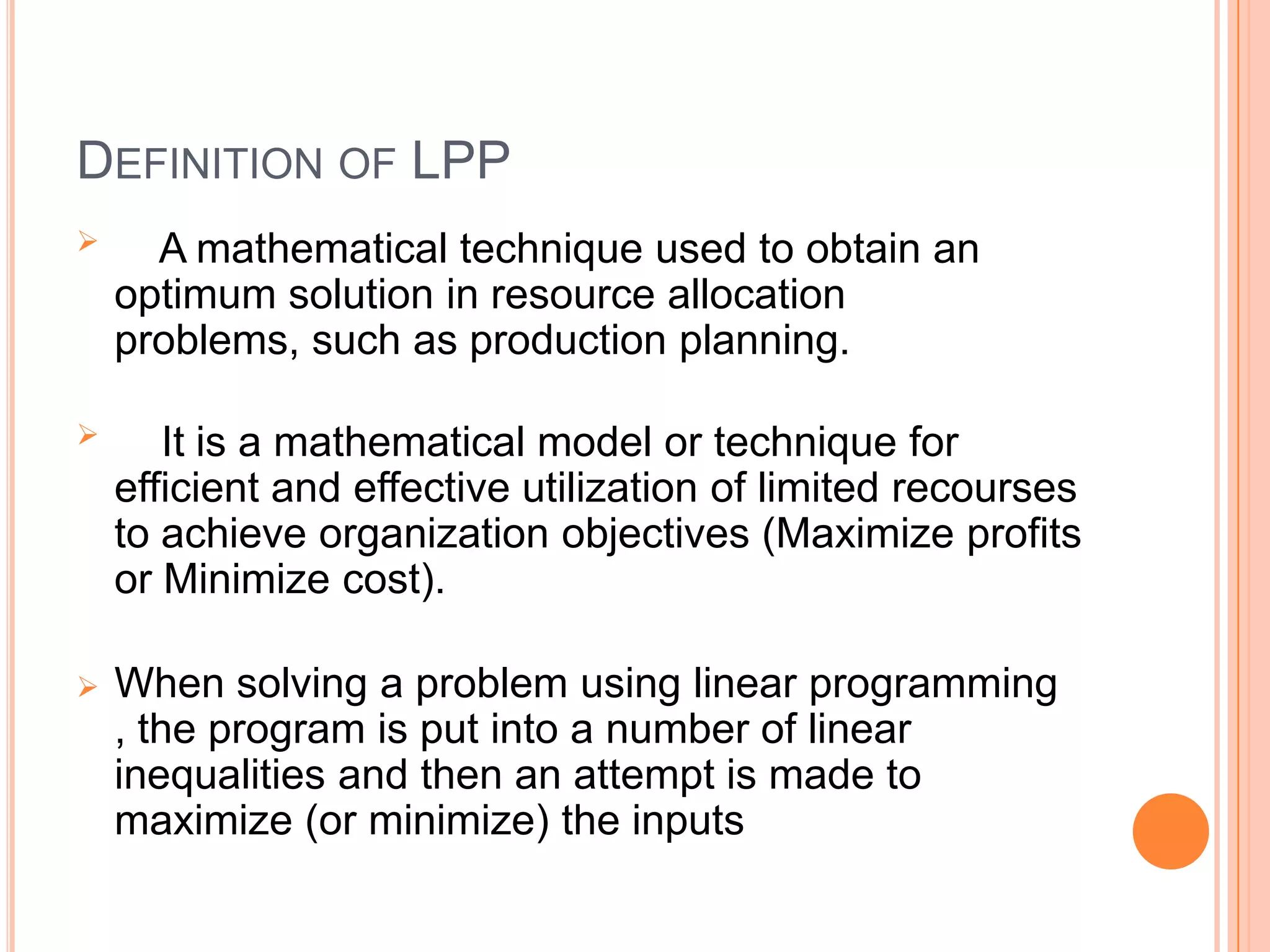 DEFINITION OF LPP
     A mathematical technique used to obtain an
    optimum solution in resource allocation
    problems, such as production planning.

      It is a mathematical model or technique for
    efficient and effective utilization of limited recourses
    to achieve organization objectives (Maximize profits
    or Minimize cost).

   When solving a problem using linear programming
    , the program is put into a number of linear
    inequalities and then an attempt is made to
    maximize (or minimize) the inputs
 