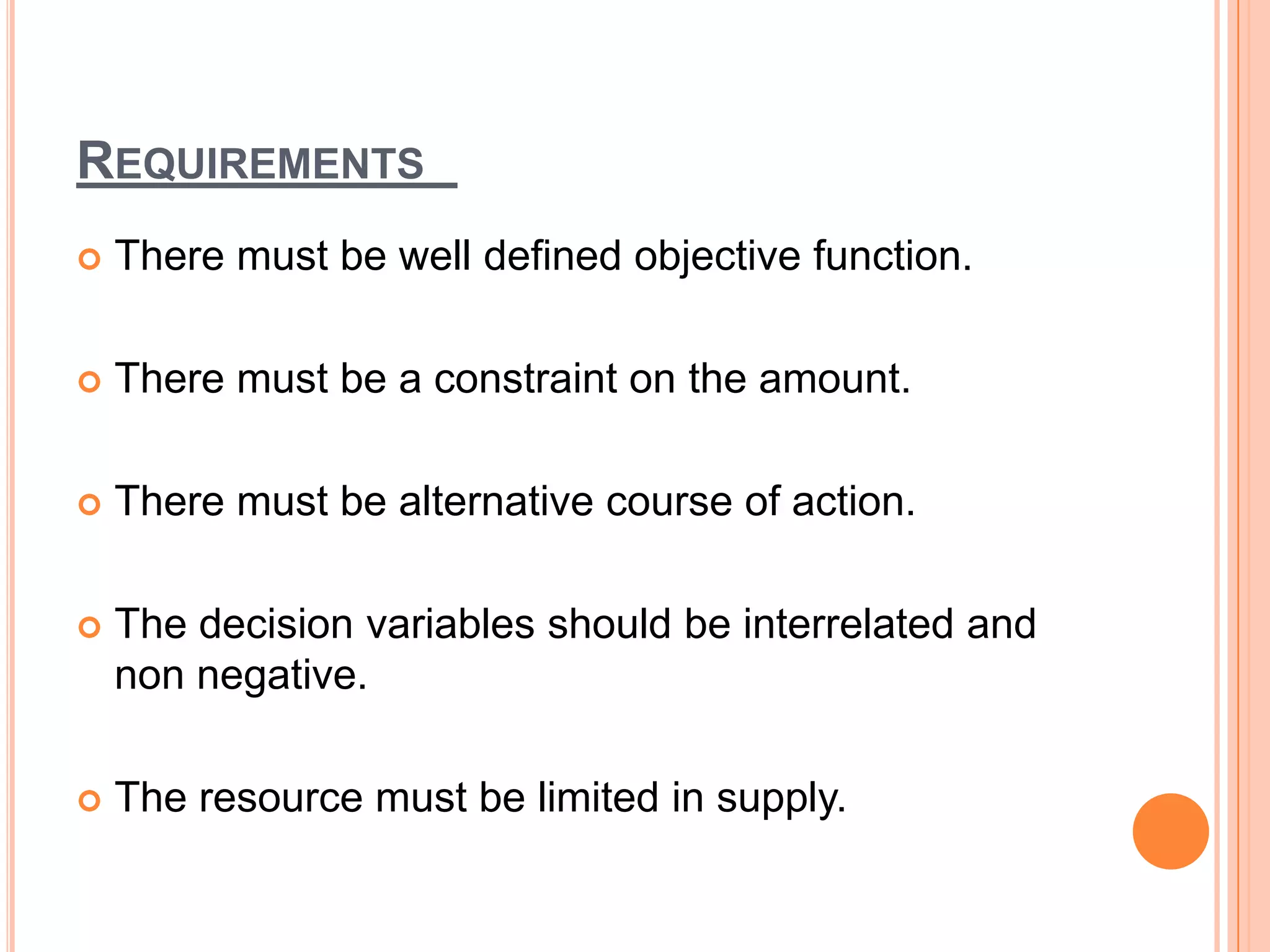 REQUIREMENTS
   There must be well defined objective function.

   There must be a constraint on the amount.

   There must be alternative course of action.

   The decision variables should be interrelated and
    non negative.

   The resource must be limited in supply.
 