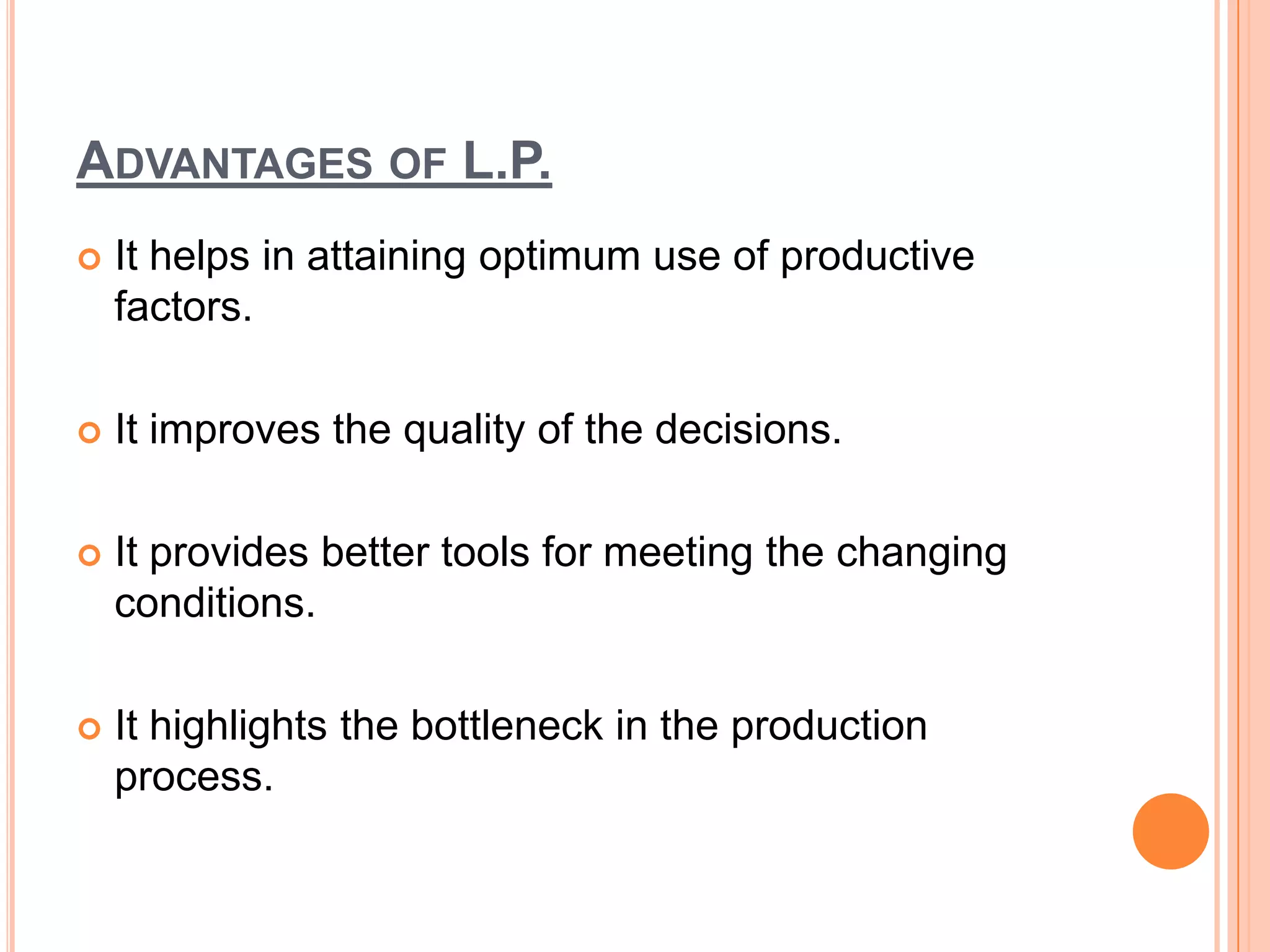 ADVANTAGES OF L.P.
   It helps in attaining optimum use of productive
    factors.

   It improves the quality of the decisions.

   It provides better tools for meeting the changing
    conditions.

   It highlights the bottleneck in the production
    process.
 