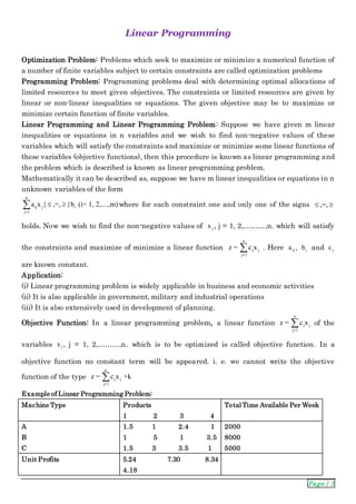 Page | 1
Linear Programming
Optimization Problem: Problems which seek to maximize or minimize a numerical function of
a number of finite variables subject to certain constraints are called optimization problems
Programming Problem: Programming problems deal with determining optimal allocations of
limited resources to meet given objectives. The constraints or limited resources are given by
linear or non-linear inequalities or equations. The given objective may be to maximize or
minimize certain function of finite variables.
Linear Programming and Linear Programming Problem: Suppose we have given m linear
inequalities or equations in n variables and we wish to find non-negative values of these
variables which will satisfy the constraints and maximize or minimize some linear functions of
these variables (objective functions), then this procedure is known as linear programming and
the problem which is described is known as linear programming problem.
Mathematically it can be described as, suppose we have m linear inequalities or equations in n
unknown variables of the form
n
ij j i
j=1
a x { ,=, }b (i= 1, 2,....,m)  where for each constraint one and only one of the signs ,=, 
holds. Now we wish to find the non-negative values of jx , j = 1, 2,………,n. which will satisfy
the constraints and maximize of minimize a linear function
n
j j
j=1
z = c x . Here ija , ib and jc
are known constant.
Application:
(i) Linear programming problem is widely applicable in business and economic activities
(ii) It is also applicable in government, military and industrial operations
(iii) It is also extensively used in development of planning.
Objective Function: In a linear programming problem, a linear function
n
j j
j=1
z = c x of the
variables jx , j = 1, 2,………,n. which is to be optimized is called objective function. In a
objective function no constant term will be appeared. i. e. we cannot write the objective
function of the type
n
j j
j=1
z = c x +k
Example of Linear Programming Problem:
Machine Type Products
1 2 3 4
Total Time Available Per Week
A
B
C
1.5 1 2.4 1
1 5 1 3.5
1.5 3 3.5 1
2000
8000
5000
Unit Profits 5.24 7.30 8.34
4.18
 