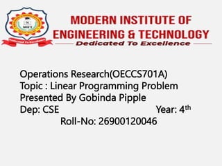 Operations Research(OECCS701A)
Topic : Linear Programming Problem
Presented By Gobinda Pipple
Dep: CSE Year: 4th
Roll-No: 26900120046
 