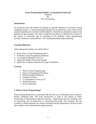 Linear Programming Module- A Conceptual Framework
                                   Prepared
                                      By
                               P.K. Viswanathan

Introduction:

An economist faces the problem of making an optimum allocation of resources among
competing projects. A business-planning manager has to decide how many units of each
product be produced to maximize profit subject to constraints on production capacity and
demand for these products. We need a model that can help us to find the best solution in
the context of constraints that are operating on the problem. Linear programming
provides solutions to such problems. The word programming implies planning.


Learning Objectives:

After reading this module, you will be able to:

 Know what is Linear Programming (LP)
 
 Formulate Linear Programming Problems
 
 Use Graphical Method to Solve LP
 
 Appreciate Shadow Prices and Interpret
 
 Appreciate Computer Solutions for Large LP problems
 

Contents:

       1.   What is Linear Programming?
       2.   Steps in formulating LP Problems
       3.   Solution-Graphical Method
       4.   Computer Solution
       5.   A Comprehensive Case on LP
       6.   Module Summary
       7.   Review Questions


1. What is Linear Programming?

Linear Programming (LP) is concerned with the best way of allocating scarce resources
among competing ends. The word optimization is used in the context of either
maximizing or minimizing an objective function. Organizations do have problems such
as minimizing cost of production, or maximizing the profit. The resources that are
available in limited quantities are called constraints and the optimization will have to take
place subject to the constraints the organization has.




                                             1
 